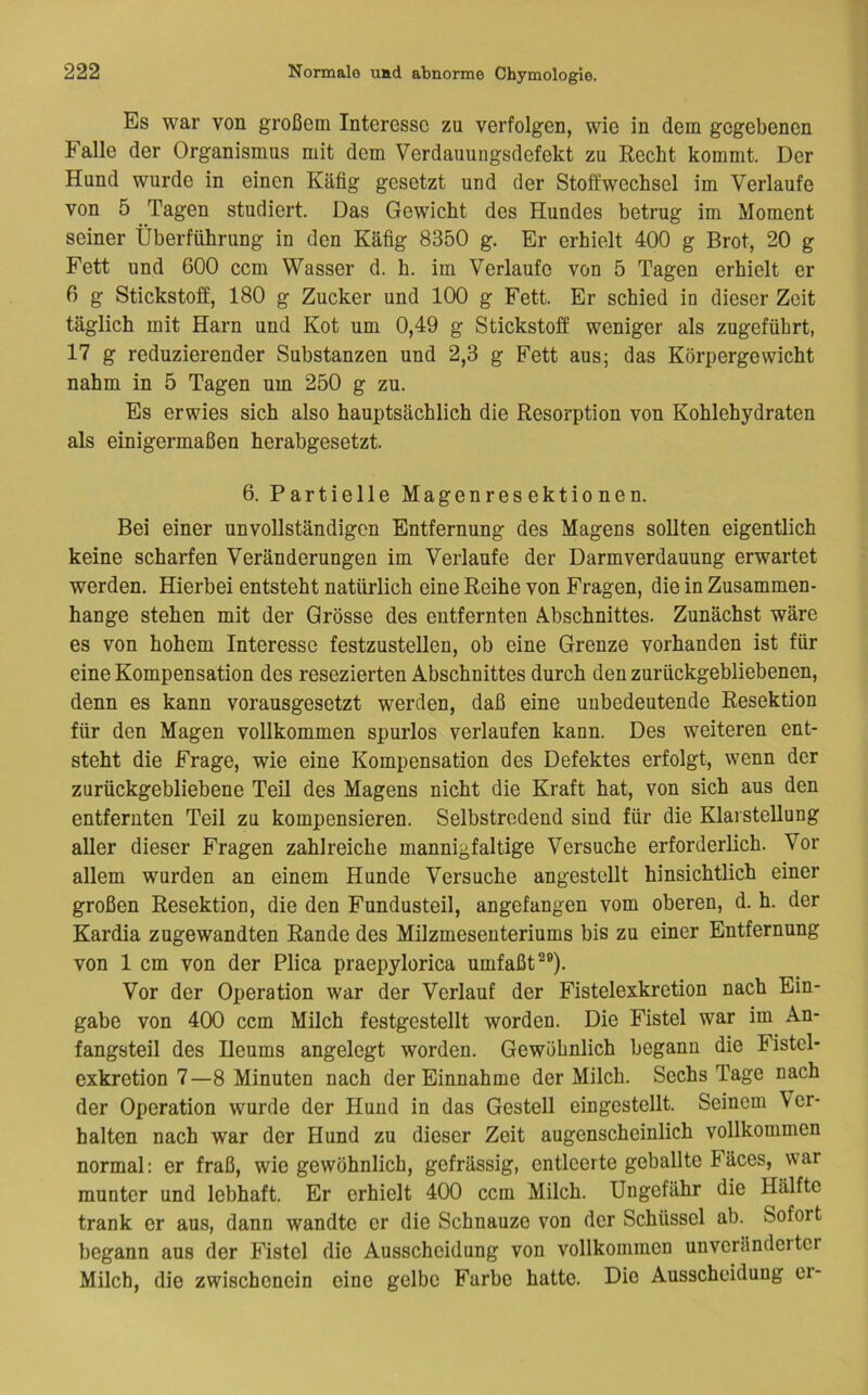 Es war von großem Interesse zu verfolgen, wie in dem gegebenen Falle der Organismus mit dem Verdauungsdefekt zu Recht kommt. Der Hund wurde in einen Käfig gesetzt und der Stoffwechsel im Verlaufe von 5 Tagen studiert. Das Gewicht des Hundes betrug im Moment seiner Überführung in den Käfig 8350 g. Er erhielt 400 g Brot, 20 g Fett und 600 ccm Wasser d. h. im Verlaufe von 5 Tagen erhielt er 6 g Stickstoff, 180 g Zucker und 100 g Fett. Er schied in dieser Zeit täglich mit Harn und Kot um 0,49 g Stickstoff weniger als zugeführt, 17 g reduzierender Substanzen und 2,3 g Fett aus; das Körpergewicht nahm in 5 Tagen um 250 g zu. Es erwies sich also hauptsächlich die Resorption von Kohlehydraten als einigermaßen herabgesetzt. 6. Partielle Magenresektionen. Bei einer unvollständigen Entfernung des Magens sollten eigentlich keine scharfen Veränderungen im Verlaufe der Darmverdauung erwartet werden. Hierbei entsteht natürlich eine Reihe von Fragen, die in Zusammen- hänge stehen mit der Grösse des entfernten Abschnittes. Zunächst wäre es von hohem Interesse festzustellen, ob eine Grenze vorhanden ist für eine Kompensation des resezierten Abschnittes durch den zurückgebliebenen, denn es kann vorausgesetzt werden, daß eine unbedeutende Resektion für den Magen vollkommen spurlos verlaufen kann. Des weiteren ent- steht die Frage, wie eine Kompensation des Defektes erfolgt, wenn der zurückgebliebene Teil des Magens nicht die Kraft hat, von sich aus den entfernten Teil zu kompensieren. Selbstredend sind für die Klarstellung aller dieser Fragen zahlreiche mannigfaltige Versuche erforderlich. Vor allem wurden an einem Hunde Versuche angestellt hinsichtlich einer großen Resektion, die den Fundusteil, angefangen vom oberen, d. h. der Kardia zugewandten Rande des Milzmesenteriums bis zu einer Entfernung von 1 cm von der Plica praepylorica umfaßt^®). Vor der Operation war der Verlauf der Fistelexkretion nach Ein- gabe von 400 ccm Milch festgestellt worden. Die Fistel war im An- fangsteil des Heums angelegt worden. Gewöhnlich begann die Fistel- exkretion 7—8 Minuten nach der Einnahme der Milch. Sechs Tage nach der Operation wurde der Hund in das Gestell eingestellt. Seinem Ver- halten nach war der Hund zu dieser Zeit augenscheinlich vollkommen normal; er fraß, wie gewöhnlich, gefrässig, entleerte geballte Fäces, war munter und lebhaft. Er erhielt 400 ccm Milch. Ungefähr die Hälfte trank er aus, dann wandte er die Schnauze von der Schüssel ab. Sofort begann aus der Fistel die Ausscheidung von vollkommen unveränderter Milch, die zwischenein eine gelbe Farbe hatte. Die Ausscheidung er-