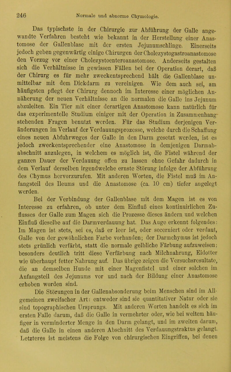 Das typischste in der Chirurgie zur Abführung der Galle ange- wandte Verfahren besteht wie bekannt in der Herstellung einer Anas- tomose der Gallenblase mit der ersten Jejunumschlinge. Einerseits jedoch geben gegenwärtig einige Chirurgen der Cholezystogastroanastomose den Vorzug vor einer Cholezystoenteroanastomose. Anderseits gestalten sich die Verhältnisse in gewissen Fällen bei der Operation derart, daß der Chirurg es für mehr zweckentsprechend hält die Gallenblase un- mittelbar mit dem Dickdarm zu vereinigen. Wie dem auch sei, am häufigsten pflegt der Chirurg dennoch im Interesse einer möglichen An- näherung der neuen Verhältnisse an die normalen die Galle ins Jejunum abzuleiten. Ein Tier mit einer derartigen Anastomose kann natürlich für das experimentelle Studium einiger mit der Operation in Zusammenhang' stehenden Fragen benutzt werden. Für das Studium derjenigen Ver- änderungen im Verlauf der Verdauungsprozesse, welche durch die Schaff ung eines neuen Abfuhrweges der Galle in den Darm gesetzt werden, ist es jedoch zweckentsprechender eine Anastomose in demjenigen Darmab- abschnitt anzulegen, in welchem es möglich ist, die Fistel während der ganzen Dauer der Verdauung offen zu lassen ohne Gefahr dadurch in dem Verlauf derselben irgendwelche ernste Störung infolge der Abführung des Chymus hervorzurufen. Mit anderen Worten, die Fistel muß im An- fangsteil des Ileums und die Anastomose (ca. 10 cm) tiefer augelegt werden. Bei der Verbindung der Gallenblase mit dem Magen ist es von Interesse zu erfahren, ob unter dem Einfluß eines kontinuirlichen Zu- flusses der Galle zum Magen sich die Prozesse dieses ändern und welchen Einfluß dieselbe auf die Darmverdauung hat. Das Auge erkennt folgendes: Im Magen ist stets, sei es, daß er leer ist, oder secerniert oder verdaut, Galle von der gewöhnlichen Farbe vorhanden; der Darmchymus ist jedoch stets grünlich verfärbt, statt die normale gelbliche Färbung aufzuweisen; besonders deutlich tritt diese Verfärbung nach Milchnahrung, Eidotter wie überhaupt fetter Nahrung auf. Das übrige zeigen die Vcrsuchsrcsultate, die an demselben Hunde mit einer Magcnflstel und einer solchen im Anfangsteil des Jejunums vor und nach der Bildung einer Anastomose erhoben worden sind. Die Störungen in der Gallenabsonderung beim Menschen sind im All- gemeinen zweifacher Art: entweder sind sie quantitativer Natur oder sic sind topographischen Ursprungs. Mit anderen Worten handelt es sich im ersten Falle darum, daß die Galle in vermehrter oder, wie bei weitem häu- figer in verminderter Menge in den Darm gelangt, und im zweiten darum, daß die Galle in einen anderen Abschnitt des Verdauungstraktus gelangt. Letzteres ist meistens die Folge von chirurgischen Eingriffen, bei denen