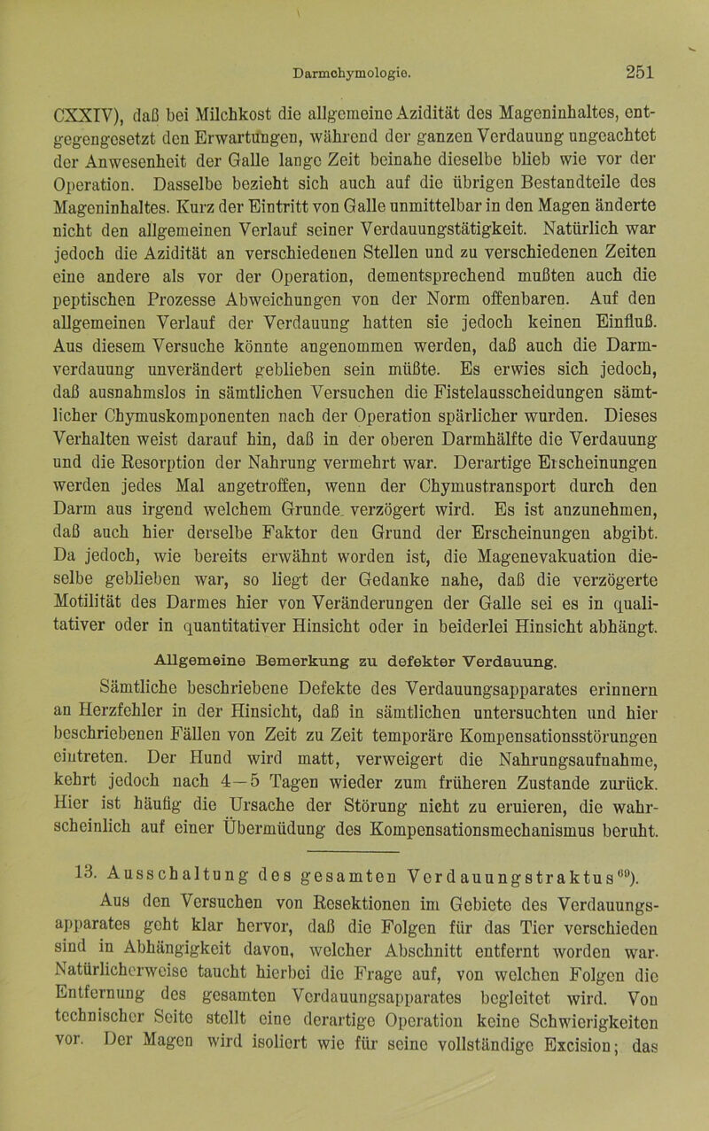 CXXIV), daß bei Milchkost die allgemeine Azidität des Mageninhaltes, ent- gegengesetzt den Erwartungen, während der ganzen Verdauung ungeachtet der Anwesenheit der Galle lange Zeit beinahe dieselbe blieb wie vor der Operation. Dasselbe bezieht sich auch auf die übrigen Bestandteile des Mageninhaltes. Kurz der Eintritt von Galle unmittelbar in den Magen änderte nicht den allgemeinen Verlauf seiner Verdauungstätigkeit. Natürlich war jedoch die Azidität an verschiedenen Stellen und zu verschiedenen Zeiten eine andere als vor der Operation, dementsprechend mußten auch die peptischen Prozesse Abweichungen von der Norm offenbaren. Auf den allgemeinen Verlauf der Verdauung hatten sie jedoch keinen Einfluß. Aus diesem Versuche könnte angenommen werden, daß auch die Darm- verdauung unverändert geblieben sein müßte. Es erwies sich jedoch, daß ausnahmslos in sämtlichen Versuchen die Fistelausscheidungen sämt- licher Chymuskomponenten nach der Operation spärlicher wurden. Dieses Verhalten weist darauf hin, daß in der oberen Darmhälfte die Verdauung und die Resorption der Nahrung vermehrt war. Derartige Erscheinungen werden jedes Mal angetroffen, wenn der Chymustransport durch den Darm aus irgend welchem Grunde, verzögert wird. Es ist anzunehmen, daß auch hier derselbe Faktor den Grund der Erscheinungen abgibt. Da jedoch, wie bereits erwähnt worden ist, die Magenevakuation die- selbe geblieben war, so liegt der Gedanke nahe, daß die verzögerte Motilität des Darmes hier von Veränderungen der Galle sei es in quali- tativer oder in quantitativer Hinsicht oder in beiderlei Hinsicht abhängt. Allgemeine Bemerkung zu defekter Verdauung. Sämtliche beschriebene Defekte des Verdauungsapparates erinnern an Herzfehler in der Hinsicht, daß in sämtlichen untersuchten und hier beschriebenen Fällen von Zeit zu Zeit temporäre Kompensationsstörungen eiutreten. Der Hund wird matt, verweigert die Nahrungsaufnahme, kehrt jedoch nach 4—5 Tagen wieder zum früheren Zustande ziu’ück. Hier ist häufig die Ursache der Störung nicht zu eruieren, die wahr- scheinlich auf einer Übermüdung des Kompensationsmechanismus beruht. 13. Ausschaltung des gesamten Verdauungstraktus**’’). Aus den Versuchen von Resektionen im Gebiete des Verdauungs- apparates geht klar hervor, daß die Folgen für das Tier verschieden sind in Abhängigkeit davon, welcher Abschnitt entfernt worden war- Natürlicherweise taucht hierbei die Frage auf, von welchen Folgen die Entfernung des gesamten Verdauungsapparates begleitet wird. Von technischer Seite stellt eine derartige Operation keine Schwierigkeiten vor. Der Magen wird isoliert wie für seine vollständige Excision; das