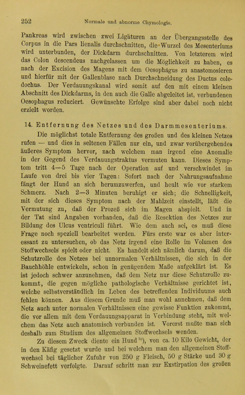 Pankreas wird zwischen zwei Ligaturen an der Übergangsstelle des Corpus in die Pars lienalis durchschnitten, die-Wurzel des Mesenteriums wird unterbunden, der Dickdarm durchschnitten. Von letzterem wird das Colon descendeus nachgelassen um die Möglichkeit zu haben, es nach der Excision des Magens mit dem Oesophägus zu anastomosieren und hierfür mit der Gallenblase nach Dnrchschneidung des Ductus cole- dochus. Der Verdauungskanal wird somit auf den mit einem kleinen Abschnitt des Dickdarms, in den auch die Galle abgeleitet ist, verbundenen Oesophagus reduciert. Gewünschte Erfolge sind aber dabei noch nicht erzielt worden, 14. Entfernung des Netzes und des Darmmesenteriums. Die möglichst totale Entfernung des großen und des kleinen Netzes rufen — und dies in seltenen Fällen nur ein, und zwar vorübergehendes äußeres Symptom hervor, nach welchem man irgend eine Anomalie in der Gegend des Verdauungstraktus vermuten kann. Dieses Symp- tom tritt 4—5 Tage nach der Operation auf und verschwindet im Laufe von drei bis vier Tagen: Sofort nach der Nahrungsaufnahme fängt der Hund an sich herumzuwerfen, und heult wie vor starkem Schmerz, Nach 2—3 Minuten beruhigt er sich; die Schnelligkeit, mit der sich dieses Symptom nach der Mahlzeit einstellt, läßt die Vermutung zu, daß der Prozeß sich im Magen abspielt. Und in der Tat sind Angaben vorhanden, daß die Resektion des Netzes zur Bildung des Ulcus ventriculi führt. Wie dem auch sei, es muß diese Frage noch speziell bearbeitet werden. Fürs erste war es aber inter- essant zu untersuchen, ob das Netz irgend eine Rolle im Volumen des Stoffwechsels spielt oder nicht. Es handelt sich nämlich darum, daß die Schutzrolle des Netzes bei unnormalen Verhältnissen, die sich in der Bauchhöhle entwickeln, schon in genügendem Maße aufgeklärt ist. Es ist jedoch schwer anzunehmen, daß dem Netz nur diese Schutzrolle zu- kommt, die gegen mögliche pathologische Verhältnisse gerichtet ist, welche selbstverständlich im Leben des betreffenden Individuums auch fehlen können. Aus diesem Grunde muß man wohl annehmen, daß dem Netz auch unter normalen Verhältnissen eine gewisse Funktion zukommt, die vor allem mit dem Verdauungsapparat in Verbindung steht, mit wel- chem das Netz auch anatomisch verbunden ist. Vorerst mußte man sich deshalb zum Studium des allgemeinen Stoffwechsels wenden. Zu diesem Zweck diente ein Hund’«), von ca. 10 Kilo Gewicht, der in den Käfig gesetzt wurde und bei welchem man den allgemeinen Stoff- wechsel bei täglicher Zufuhr von 250 g Fleisch, 50 g Stärke und 30 g Schweinefett verfolgte. Darauf schritt man zur Exstirpation des großen