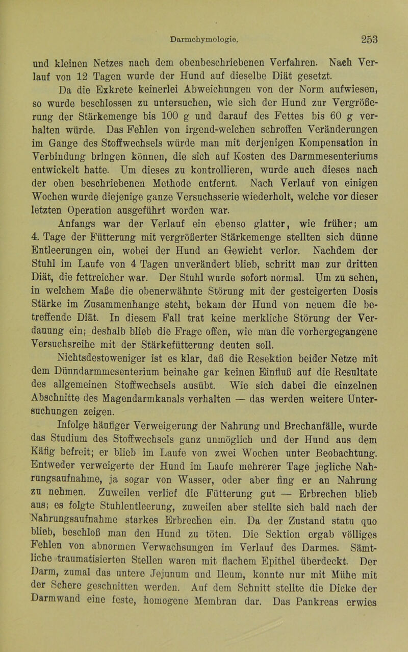 und kleinen Netzes nach dem obenbeschriebenen Verfahren. Nach Ver- lauf von 12 Tagen wurde der Hund auf dieselbe Diät gesetzt. Da die Exkrete keinerlei Abweichungen von der Norm aufwiesen, so wurde beschlossen zu untersuchen, wie sich der Hund zur Vergröße- rung der Stärkemenge bis 100 g und darauf des Fettes bis 60 g ver- halten würde. Das Fehlen von irgend-welchen schroffen Veränderungen im Gange des Stoffwechsels würde man mit derjenigen Kompensation in Verbindung bringen können, die sich auf Kosten des Darmmesenteriums entwickelt hatte. Um dieses zu kontrollieren, wurde auch dieses nach der oben beschriebenen Methode entfernt. Nach Verlauf von einigen Wochen wurde diejenige ganze Versuchsserie wiederholt, welche vor dieser letzten Operation ausgeführt worden war. Anfangs war der Verlauf ein ebenso glatter, wie früher; am 4. Tage der Fütterung mit vergrößerter Stärkemenge stellten sich dünne Entleerungen ein, wobei der Hund an Gewicht verlor. Nachdem der Stuhl im Laufe von 4 Tagen unverändert blieb, schritt man zur dritten Diät, die fettreicher war. Der Stuhl wurde sofort normal. Um zu sehen, in welchem Maße die obenerwähnte Störung mit der gesteigerten Dosis Stärke im Zusammenhänge steht, bekam der Hund von neuem die be- treffende Diät. In diesem Fall trat keine merkliche Störung der Ver- dauung ein; deshalb blieb die Frage offen, wie man die vorhergegangene Versuchsreihe mit der Stärkefütterung deuten soll. Nichtsdestoweniger ist es klar, daß die Resektion beider Netze mit dem Dünndarmmesenterium beinahe gar keinen Einfluß auf die Resultate des allgemeinen Stoffwechsels ausübt. Wie sich dabei die einzelnen Abschnitte des Magendarmkanals verhalten — das werden weitere Unter- suchungen zeigen. Infolge häuflger Verweigerung der Nahrung und ßrechanfälle, wurde das Studium des Stoffwechsels ganz unmöglich und der Hund aus dem Käflg befreit; er blieb im Laufe von zwei Wochen unter Beobachtung. Entweder verweigerte der Hund im Laufe mehrerer Tage jegliche Nah- rungsaufnahme, ja sogar von Wasser, oder aber fing er an Nahrung zu nehmen. Zuweilen verlief die Fütterung gut — Erbrechen blieb aus; es folgte Stuhlentleerung, zuweilen aber stellte sich bald nach der Nahrungsaufnahme starkes Erbrechen ein. Da der Zustand statu quo blieb, beschloß man den Hund zu töten. Die Sektion ergab völliges Fehlen von abnormen Verwachsungen im Verlauf des Darmes. Sämt- liche traumatisierten Stellen waren mit flachem Epithel überdeckt. Der Darm, zumal das untere Jejunum und Ileum, konnte nur mit Mühe mit der Schere geschnitten werden. Auf dem Schnitt stellte die Dicke der Darmwand eine feste, homogene Membran dar. Das Pankreas erwies