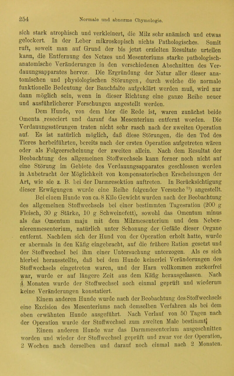 sich stark atrophisch und verkleinert, die Milz sehr anämisch und etwas gelockert. In der Leber mikroskopisch nichts Pathologisches. Somit ruft, soweit man auf Grund der bis jetzt erzielten Eesultate urteilen kann, die Entfernung des Netzes und Mesenteriums starke pathologisch- anatomische Veränderungen in den verschiedenen Abschnitten des Ver- dauungsapparates hervor. Die Ergründung der Natur aller dieser ana- tomischen und physiologischen Störungen, durch welche die normale funktionelle Bedeutung der Bauchfalte aufgeklärt werden muß, wird nur dann möglich sein, wenn in dieser Richtung eine ganze Reihe neuer und ausführlicherer Forschungen angestellt werden. Dem Hunde, von dem hier die Rede ist, waren zunächst beide Omenta .reseciert und darauf das Mesenterium entfernt worden. Die Verdauungsstörungen traten nicht sehr rasch nach der zweiten Operation auf. Es ist natürlich möglich, daß diese Störungen, die den Tod des Tieres herbeiführten, bereits nach der ersten Operation aufgetreten wären oder als Folgeerscheinung der zweiten allein. Nach dem Resultat der Beobachtung des allgemeinen Stoffwechsels kann ferner noch nicht auf eine Störung im Gebiete des Verdauungsapparates geschlossen werden in Anbetracht der Möglichkeit von kompensatorischen Erscheinungen der Art, wie sie z. B. bei der Darmresektion auftreten. In Berücksichtigung dieser Erwägungen wurde eine Reihe folgender Versuche’^) angestellt. Bei einem Hunde von ca. 8 Kilo Gewicht wurden nach der Beobachtung des allgemeinen Stoffwechsels bei einer bestimmten Tagesration (200 g Fleisch, 30 g Stärke, 10 g Schweinefett), sowohl das Omentum minus als das Omentum maju mit dem Milzmesenterium und dem Neben- nierenmesenterium, natürlich unter Schonung der Gefäße dieser Organe entfernt. Nachdem sich der Hund von der Operation erholt hatte, wurde er abermals in den Käfig eingebracht, auf die frühere Ration gesetzt und der Stoffwechsel bei ihm einer Untersuchung unterzogen. Als es sich hierbei herausstellte, daß bei dem Hunde keinerlei Veränderungen des Stoffwechsels eingetreten waren, und der Harn vollkommen zuckerfrei war, wurde er auf längere Zeit aus dem Käfig herausgelassen. Nach 4. Monaten wurde der Stoffwechsel noch einmal geprüft und wiederum keine Veränderungen konstatiert. Einem anderen Hunde wurde nach der Beobachtung des Stoffwechsels eine Excision des Mesenteriums nach demselben Verfahren als bei dem oben erwähnten Hunde ausgeführt. Nach Verlauf von 50 Tagen nach der O])cration wurde der Stoffweclisel zum zweiten Male bestimmt^ Einem anderen Hunde war das Darmmesentcrium ausgeschnitten worden und wieder der Stoffwechsel ge])rüft und zwar vor der Operation, 2 Wochen nach derselben und darauf noch einmal nach 2 Monaten.