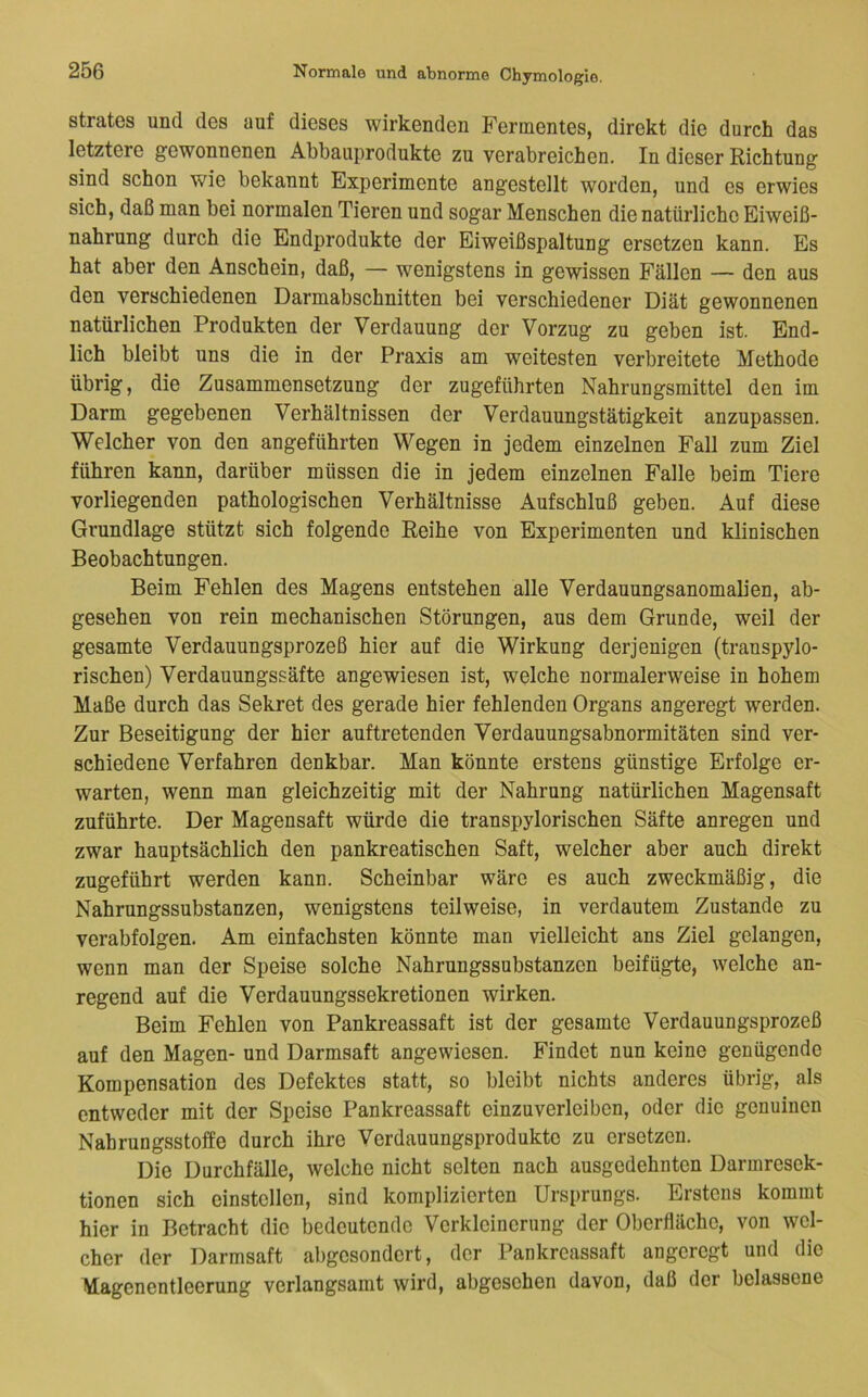 strates und des auf dieses wirkenden Fermentes, direkt die durch das letztere gewonnenen Abbauprodukte zu verabreichen. In dieser Richtung sind schon wie bekannt Experimente angestellt worden, und es erwies sich, daß man bei normalen Tieren und sogar Menschen die natürliche Eiweiß- nahrung durch die Endprodukte der Eiweißspaltung ersetzen kann. Es hat aber den Anschein, daß, — wenigstens in gewissen Fällen — den aus den verschiedenen Darmabschnitten bei verschiedener Diät gewonnenen natürlichen Produkten der Verdauung der Vorzug zu geben ist. End- lich bleibt uns die in der Praxis am weitesten verbreitete Methode übrig, die Zusammensetzung der zugeführten Nahrungsmittel den im Darm gegebenen Verhältnissen der Verdauungstätigkeit anzupassen. Welcher von den angeführten Wegen in jedem einzelnen Fall zum Ziel führen kann, darüber müssen die in jedem einzelnen Falle beim Tiere vorliegenden pathologischen Verhältnisse Aufschluß geben. Auf diese Grundlage stützt sich folgende Reihe von Experimenten und klinischen Beobachtungen. Beim Fehlen des Magens entstehen alle Verdauungsanomalien, ab- gesehen von rein mechanischen Störungen, aus dem Grunde, weil der gesamte Verdauungsprozeß hier auf die Wirkung derjenigen (trauspylo- rischen) Verdauungssäfte angewiesen ist, welche normalerweise in hohem Maße durch das Sekret des gerade hier fehlenden Organs angeregt werden. Zur Beseitigung der hier auftretenden Verdauungsabnormitäten sind ver- schiedene Verfahren denkbar. Man könnte erstens günstige Erfolge er- warten, wenn man gleichzeitig mit der Nahrung natürlichen Magensaft zuführte. Der Magensaft würde die transpylorischen Säfte anregen und zwar hauptsächlich den pankreatischen Saft, welcher aber auch direkt zugeführt werden kann. Scheinbar wäre es auch zweckmäßig, die Nahrungssubstanzen, wenigstens teilweise, in verdautem Zustande zu verabfolgen. Am einfachsten könnte man vielleicht ans Ziel gelangen, wenn man der Speise solche Nahrungssubstanzen beifügte, welche an- regend auf die Verdauungssekretionen wirken. Beim Fehlen von Pankreassaft ist der gesamte Verdauungsprozeß auf den Magen- und Darmsaft angewiesen. Findet nun keine genügende Kompensation des Defektes statt, so bleibt nichts anderes übrig, als entweder mit der Speise Pankreassaft einzuverleiben, oder die genuinen Nahrungsstoffe durch ihre Verdauungsprodukte zu ersetzen. Die Durchfälle, welche nicht selten nach ausgedehnten Darmresek- tionen sich einstcllen, sind komplizierten Ursprungs. Erstens kommt hier in Betracht die bedeutende Verkleinerung der Oberfläche, von wel- cher der Darmsaft abgesondert, der Pankreassaft angeregt und die Magenentleerung verlangsamt wird, abgesehen davon, daß der belassene