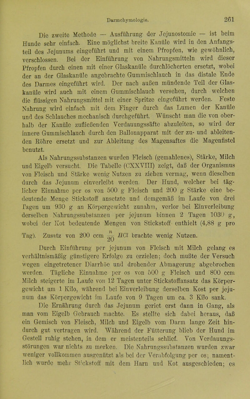 Die zweite Methode — Ausführung der Jejunostooiie — ist heim Hunde sehr einfach. Eine möglichst breite Kanüle wird in den Anfangs- teil des Jejunums eingeführt und mit einem Pfropfen, wie gewöhnlich, verschlossen. Bei der Einführung von Nahrungsmitteln wird dieser Pfropfen durch einen mit einer Glaskanüle durchlöcherten ersetzt, wobei der an der Glaskanüle angebrachte Gummischlauch in das distale Ende des Darmes eingeführt wird. Der nach außen mündende Teil der Glas- kanüle wird auch mit einem Gummischlauch versehen, durch welchen die flüssigen Nahrungsmittel mit einer Spritze eingeführt werden. Feste Nahrung wird einfach mit dem Finger durch das Lumen der Kanüle und des Schlauches mechanisch durchgeführt. Wünscht man die von ober- halb der Kanüle zufließenden Verdauungssäfte abzuleiten, so wird der innere Gummischlauch durch den Ballonapparat mit der zu- und ableiten- den Eöhre ersetzt und zur Ableitung des Magensaftes die Magenfistel benutzt. Als Nahrungssubstanzen wurden Fleisch (gemahlenes). Stärke, Milch und Eigelb versucht. Die Tabelle (CXXVITI) zeigt, daß der Organismus von Fleisch und Stärke wenig Nutzen zu ziehen vermag, wenn dieselben durch das Jejunum einverleibt werden. Der Hund, welcher bei täg- licher Einnahme per os von 500 g Fleisch und 200 g Stärke eine be- deutende Menge Stickstoff ansetzte und demgemäß im Laufe von drei Tagen um 930 g an Körpergewicht zunahm, verlor bei Einverleibung derselben Nahrungssubstanzeu per jejunum binnen 2 Tagen 1030 g, wobei der Kot bedeutende Mengen von Stickstoff enthielt (4,88 g pro 71 Tag). Zusatz von 200 ccm ^ HCl brachte wenig Nutzen. Durch Einführung per jejunum von Fleisch mit Milch gelang es verhältnismäßig günstigere Erfolge zu erzielen; doch mußte der Versuch wegen eingetretener Diarrhöe und drohender Abmagerung abgebrochen werden. Tägliche Einnahme per os von 500 g Fleisch und 800 ccm Milch steigerte im Laufe von 12 Tagen unter Stickstoffansatz das Körper- gewicht um 1 Kilo, während bei Einverleibung derselben Kost per jeju- nuin das Körpergewicht im Laufe von 9 Tagen um ca. 3 Kilo sank. Die Ernährung durch das Jejunum geriet erst dann in Gang, als man vom Eigelb Gebrauch machte. Es stellte sich dabei heraus, daß ein Gemisch von Fleisch, Milch und Eigelb vom Darm lange Zeit hin- durch gut vertragen wird. Während der Fütterung blieb der Hund im Gestell ruhig stehen, in dem er meistenteils schlief. Von Verdauungs- störungen war nichts zu merken. Die Nahrungssubstanzeu wurden zwar weniger vollkommen ausgenützt als bei der Verabfolgung per os; nament- lich wurde mehr Stickstoff mit dem Harn und Kot ausgeschieden; es