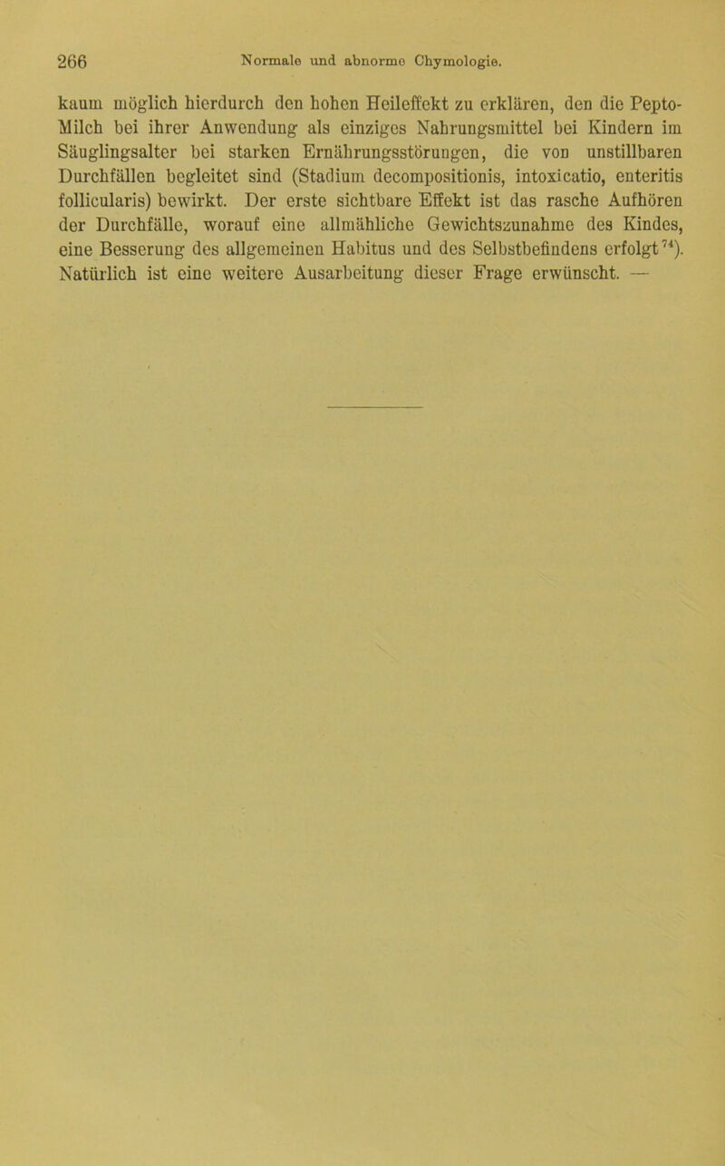 kaum möglich hierdurch den hohen Heileffekt zu erklären, den die Pepto- Milch bei ihrer Anwendung als einziges Nahrungsmittel bei Kindern im Säuglingsalter bei starken Ernährungsstörungen, die von unstillbaren Durchfällen begleitet sind (Stadium decompositionis, intoxicatio, enteritis follicularis) bewirkt. Der erste sichtbare Effekt ist das rasche Aufhören der Durchfälle, worauf eine allmähliche Gewichtszunahme des Kindes, eine Besserung des allgemeinen Habitus und des Selbstbefindens erfolgt’^). Natürlich ist eine weitere Ausarbeitung dieser Frage erwünscht. —