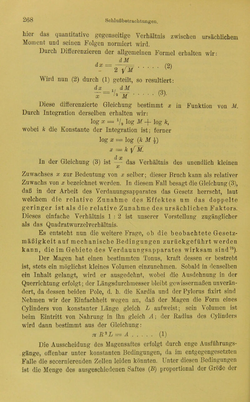 hier das quantitative gegenseitige Verhältnis zwischen ursächlichem Moment und seinen Folgen normiert wird. Durch Differenzieren der allgemeinen Formel erhalten wir: dx = dM (2) 2 /if ■ ■ ■ ■ Wird nun (2) durch (1) geteilt, so resultiert: dx ,, dM Diese differenzierte Gleichung bestimmt x in Funktion von M. Durch Integration derselben erhalten wir: log X = Vg log M -f log k, wobei k die Konstante der Integration ist; ferner log X = log {k MI) X = k M. d oc In der Gleichung (3) ist —- das Verhältnis des unendlich kleinen Zuwachses x zur Bedeutung von x selber; dieser Bruch kann als relativer Zuwachs von x bezeichnet werden. In diesem Fall besagt die Gleichung (3), daß in der Arbeit des Verdauungsapparates das Gesetz herrscht, laut welchem die relative Zunahme des Effektes um das doppelte geringer ist als die relative Zunahme des ursächlichen Faktors. Dieses einfache Verhältnis 1:2 ist unserer Vorstellung zugänglicher als das Quadratwurzelverhältnis. Es entsteht nun die weitere Frage, ob die beobachtete Gesetz- mäßigkeit auf mechanische Bedingungen zurückgeführt werden kann, die im Gebiete des Verdauungsapparates wirksam sind’*^). Der Magen hat einen bestimmten Tonus, kraft dessen er bestrebt ist, stets ein möglichst kleines Volumen einzunehmen. Sobald in denselben ein Inhalt gelangt, wird er ausgedehnt, wobei die Ausdehnung in der Querrichtung erfolgt; der Längsdurchmesser bleibt gewissermaßen unverän- dert, da dessen beiden Pole, d. h. die Kardia und der Pylorus fixirt sind Nehmen wir der Einfachheit wegen an, daß der Magen die Form eines Cylinders von konstanter Länge gleich L auf weist; sein Volumen ist beim Eintritt von Nahrung in ihn gleich A; der Radius des Cylinders wird dann bestimmt aus der Gleichung: n B^L = A (1) Die Ausscheidung des Magensaftes erfolgt durch enge Ausführungs- gänge, offenbar unter konstanten Bedingungen, da im entgegengesetzten Falle die secernierenden Zellen leiden könnten. Unter diesen Bedingungen ist die Menge des ausgeschiedonen Saftes (B) proportional der Größe der