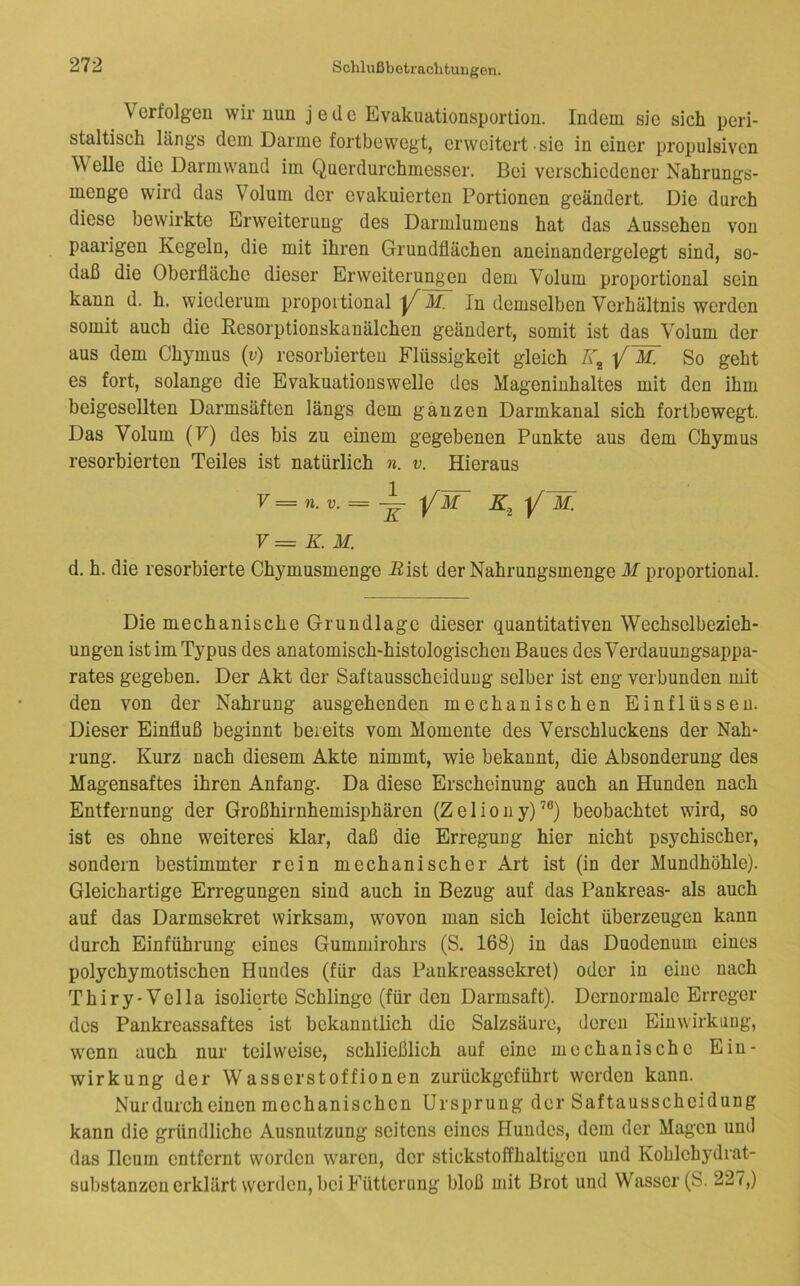 Verfolgen wir min jede Evakuationsportion. Indem sie sich peri- staltisch längs dem Darme fortbewegt, erweitert sie in einer propulsiven Welle die Darmwand im Qiierdurchmesser. Bei verschiedener Nahrungs- menge wird das Volum der evakuierten Portionen geändert. Die durch diese bewirkte Erweiterung des Darmlumens hat das Aussehen von paarigen Kegeln, die mit ihren Grundflächen aneinandergelegt sind, so- daß die Oberfläche dieser Erweiterungen dem Volum proportional sein kann d. h. wiederum proportional M. In demselben Verhältnis werden somit auch die ßesorptionskanälchen geändert, somit ist das Volum der aus dem Chymus (v) resorbierten Flüssigkeit gleich W, So geht es fort, solange die Evakuatiouswelle des Mageninhaltes mit den ihm beigesellten Darmsäften längs dem ganzen Darmkanal sich fortbewegt. Das Volum (7) des bis zu einem gegebenen Punkte aus dem Chymus resorbierten Teiles ist natürlich n. v. Hieraus V = n. V. ^ YM K^Y^- V= K.M. d. h. die resorbierte Chymusmenge Bist der Nahrungsmenge M proportional. Die mechanische Grundlage dieser quantitativen Wechselbezieh- ungen ist im Typus des anatomisch-histologischen Baues des Verdauungsappa- rates gegeben. Der Akt der Saftausscheiduug selber ist eng verbunden mit den von der Nahrung ausgehenden mechanischen Einflüssen. Dieser Einfluß beginnt bereits vom Momente des Verschluckens der Nah- rung. Kurz nach diesem Akte nimmt, wie bekannt, die Absonderung des Magensaftes ihren Anfang. Da diese Erscheinung auch an Hunden nach Entfernung der Großhirnhemisphären (Zeliony)’®) beobachtet wird, so ist es ohne weiteres klar, daß die Erregung hier nicht psychischer, sondern bestimmter rein mechanischer Art ist (in der Mundhöhle). Gleichartige Erregungen sind auch in Bezug auf das Pankreas- als auch auf das Darmsekret wirksam, wovon man sich leicht überzeugen kann durch Einführung eines Gummirohrs (S. 168) in das Duodenum eines polychymotischen Hundes (für das Pankreassekret) oder in eine nach Thiry-Vella isolierte Schlinge (für den Darmsaft). Dcrnormalc Erreger des Pankreassaftes ist bekanntlich die Salzsäure, deren Einwirkung, wenn auch nur teilweise, schließlich auf eine mechanische Ein- wirkung der Wasserstoffionen zurückgeführt werden kann. Nur durch einen mechanischen Ursprung der Saftausscheidung kann die gründliche Ausnutzung seitens eines Hundes, dem der Magen und das Ileum entfernt worden waren, der stickstoffhaltigen und Kohlchydrat- substanzen erklärt werden, bei Fütterung bloß mit Brot und Wasser (S. 227,)