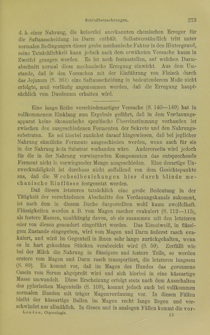 d. h. einer Nahrang, die keinerlei ancikannten chemischen Erreger für die Saftausscheidung im Darm enthält. Selbstverständlich tritt unter normalen Bedingungen dieser grobe mechanische Faktor in den Hintergrund, seine Tatsächlichkeit kann jedoch nach dem erwähnten Versuche kaum in Zweifel gezogen werden. Es ist noch festzustellcn, auf welchen Darm- abschnitt normal diese mechanische Erregung eiuwirkt. Aus dem Um- stande, daß in den Versuchen mit der Einführung von Fleisch durch das Jejunum (S. 261) eine Saftausscheidung in bedeutenderem Maße nicht erfolgte, muß vorläufig angenommen werden, daß die Erregung haupt- sächlich vom Duodenum erhalten wird. Eine lange Reihe verschiedenartiger Versuche (S. 140—149) hat in vollkommenem Einklang zum Ergebnis geführt, daß in dem Verdauungs- apparat keine ökonomische spezifische Übereinstimmung vorhanden ist zwischen den ausgeschiedenen Fermenten der Sekrete und den Nahrungs- substraten. Es sei hierbei zunächst darauf hingewiesen, daß bei jeglicher Nahrung sämtliche Fermente ausgeschieden werden, wenn auch für sie in der Nahrung kein Substrat vorhanden wäre. Andererseits wird jedoch für die in der Nahrung vorwiegenden Komponenten das entsprechende Ferment nicht in vorwiegender Menge ausgeschieden. Eine derartige Un- zweckmäßigkeit ist durchaus nicht auffallend von dem Gesichtspunkte aus, daß die Wechselbeziehungen hier durch blinde me- chanische Einflüsse festgesetzt werden. Daß diesen letzteren tatsächlich eine große Bedeutung in der Tätigkeit der verschiedenen Abschnitte des Verdauungskanals zukommt, ist nach dem in diesem Buche dargestellten wohl kaum zweifelhaft. Flüssigkeiten werden z. B. vom Magen rascher evakuiert (S. 112—115), als festere Massen, unabhängig davon, ob sie zusammen mit den letzteren oder von diesen gesondert eingeführt werden. Das Eieieiweiß, in flüssi- gem Zustande eingegeben, wird vom Magen und Darm äußerst rasch eva- kuiert, und wird im Gegenteil in ihnen sehr lange zurückgehalten, wenn es in hart gekochten Stücken verabreicht wird (S. 59). Zerfällt wie bei der Milch die Nahrung in flüssigere und festere Teile, so werden erstere vom Magen und Darm rasch transportiert, die letzteren langsam (S. 89). Es kommt vor, daß im Magen des Hundes das geronnene Casein vom Serum abgepreßt wird und sich hierbei in eine käseartige Masse um wandelt. Diese Erscheinung erfolgt stets nach dem Ausschalten des pylorischen Magenteils (S. 109), kommt jedoch auch bei vollkommen normalen Hunden mit träger Magenverdauung vor. In diesen Fällen bleibt der käseartige Ballen im Magen recht lange liegen und ver- schwindet nur allmählich. In diesen und in analogen Fällen kommt die vor- L o n (1 o n, Ohymologio. .q