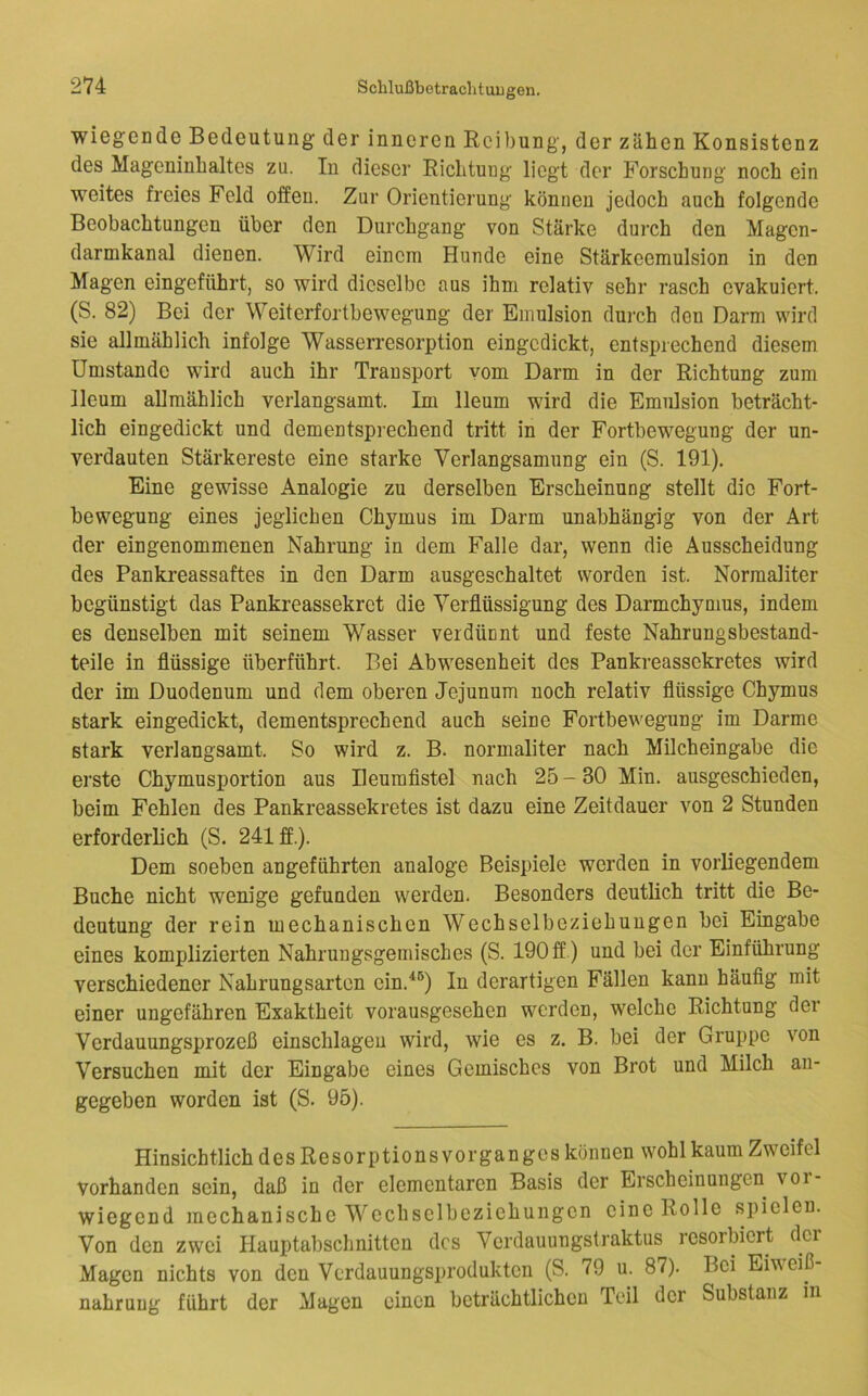 wiegende Bedeutung der inneren Reibung, der zähen Konsistenz des Mageninhaltes zu. In dieser Richtung liegt der Forschung noch ein weites freies Feld offen. Zur Orientierung können jedoch auch folgende Beobachtungen über den Durchgang von Stärke durch den Magen- darmkanal dienen. Wird einem Hunde eine Stärkeeraulsion in den Magen eingeführt, so wird dieselbe aus ihm relativ sehr rasch evakuiert. (S. 82) Bei der Weiterfortbewegung der Emulsion durch den Darm wird sie allmählich infolge Wasserresorption eingedickt, entsprechend diesem Umstande wird auch ihr Transport vom Darm in der Richtung zum lleum allmählich verlangsamt. Im lleum wird die Emulsion beträcht- lich eingedickt und dementsprechend tritt in der Fortbewegung der un- verdauten Stärkereste eine starke Verlangsamung ein (S. 191). Eine gewisse Analogie zu derselben Erscheinung stellt die Fort- bewegung eines jeglichen Chymus im Darm unabhängig von der Art der eingenommenen Nahrung in dem Falle dar, wenn die Ausscheidung des Pankreassaftes in den Darm ausgeschaltet worden ist. Normaliter begünstigt das Pankreassekret die Verflüssigung des Darmchymus, indem es denselben mit seinem Wasser verdünnt und feste Nahrungsbestand- teile in flüssige überführt. Bei Abwesenheit des Pankreassekretes wird der im Duodenum und dem oberen Jejunum noch relativ flüssige Chymus stark eingedickt, dementsprechend auch seine Fortbewegung im Darme stark verlangsamt. So wird z. B. normaliter nach Milcheingabe die erste Chymusportion aus Ileurafistel nach 25 - 30 Min. ausgeschieden, beim Fehlen des Pankreassekretes ist dazu eine Zeitdauer von 2 Stunden erforderlich (S. 241 ff.). Dem soeben angeführten analoge Beispiele werden in vorliegendem Buche nicht wenige gefunden werden. Besonders deutlich tritt die Be- deutung der rein mechanischen Wechselbeziehungen bei Eingabe eines komplizierten Nahrungsgemisches (S. 190 ff) und bei der Einführung verschiedener Nahrungsarten ein.^®) In derartigen Fällen kann häufig mit einer ungefähren Exaktheit vorausgesehen werden, welche Richtung der Verdauungsprozeß einschlageu wird, wie es z. B. bei der Gruppe von Versuchen mit der Eingabe eines Gemisches von Brot und Milch an- gegeben worden ist (S. 95). Hinsichtlich des Resorptions Vorganges können wohl kaum Zweifel vorhanden sein, daß in der elementaren Basis der Erscheinungen voi- wiegend mechanische Wechselbeziehungen eine Rolle spielen. Von den zwei Hauptabschnitten des Verdauungstraktus resorbiert dei Magen nichts von den Verdauungsprodukten (S. 79 u. 87). Bei Eiweiß- nahruug führt der Magen einen beträchtlichen Teil der Substanz in