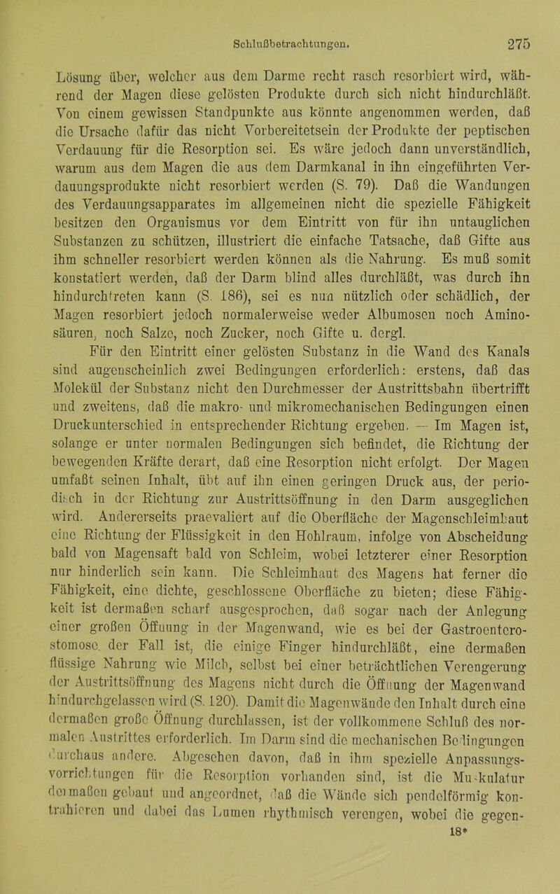 Lösung über, welcher aus dem Darme recht rasch rcsorI)iert wird, wäh- rend der Magen diese gelösten Produkte durch sich nicht hindurchläßt. Von einem gewissen Standpunkte aus könnte angenommen werden, daß die Ursache dafür das nicht Vorbereitetsein der Produkte der peptischen Verdauung für die Resorption sei. Es wäre jedoch dann unverständlich, warum aus dem Magen die aus dem Darmkanal in ihn eingeführten Ver- dauungsprodukte nicht resorbiert werden (S. 79). Daß die Wandungen des Verdaunngsapparates im allgemeinen nicht die spezielle Fähigkeit besitzen den Organismus vor dem Eintritt von für ihn untauglichen Substanzen zu schützen, illustriert die einfache Tatsache, daß Gifte aus ihm schneller resorbiert werden können als die Nahrung. Es muß somit konstatiert werden, daß der Darm blind alles durchläßt, was durch ihn hindurch treten kann (S. 186), sei es nun nützlich oder schädlich, der Magen resorbiert jedoch normalerweise weder Albumosen noch Amino- säuren, noch Salze, noch Zucker, noch Gifte u. dergl. Für den Eintritt einer gelösten Substanz in die Wand des Kanals sind augenscheinlich zwei Bedingungen erforderlich: erstens, daß das Molekül der Substanz nicht den Durchmesser der Austrittsbahn übertrifft und zweitens, daß die makro- und mikromechanischen Bedingungen einen Druckunterschied in entsprechender Richtung ergeben. — Im Magen ist, solange er unter normalen Bedingungen sich befindet, die Richtung der bewegenden Kräfte derart, daß eine Resorption nicht erfolgt. Der Magen umfaßt seinen Inhalt, übt auf ihn einen geringen Druck aus, der perio- dif ch in der Richtung zur Austrittsöffnung in den Darm ausgeglichen wird. Andererseits praevaliert auf die Oberfläche der Magenschleimhaut eine Richtung der Flüssigkeit in den Hohlraum, infolge von Abscheidung bald von Magensaft bald von Schleim, wobei letzterer einer Resorption nur hinderlich sein kann. Die Schleimhaut des Magens hat ferner die Fähigkeit, eine dichte, geschlossene Oberfläche zu bieten; diese Fähig- keit ist dermaßen scharf ausgesprochen, daß sogar nach der Anlegung einer großen Öffnung in der Magenwand, wie es bei der Gastroentero- stomose, der Fall ist, die einige Finger hindurchläßt, eine dermaßen flüssige Nahrung wie Milch, selbst bei einer beträchtlichen Verengerung der Austrittsöffnung des Magens nicht durch die Öffnung der Magenwand hmdurchgelassen wird (S. 120). Damit die Magenwände den Inhalt durch eine dermaßen große Öffnung durchlassen, ist der vollkommene Schluß des nor- malen .\ustrittes erforderlich. Im Darm sind die mechanischen Bedingungen i’uichaus andere. Abgesehen davon, daß in ihm spezielle Anpassungs- Vorrichtungen für die Resorption vorhanden sind, ist die Mu-kulatur dei maßen gei)aut und angeordnet, daß die Wände sich pendelförmig kon- trahieren und dabei das Lumen ihythmisch verengen, wobei die gegen- 18*