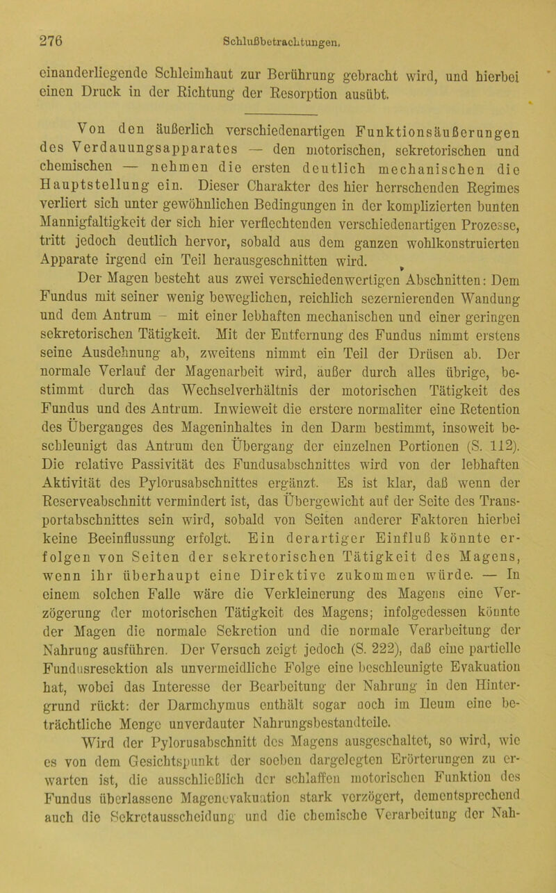 cinanderlieg'eiicle Sclileimhaut zur Berührung gebracht wird, und hierbei einen Druck in der Richtung der Resorption ausübt. Von den äußerlich verschiedenartigen Funktionsäußerungen des Verdauungsapparates — den motorischen, sekretorischen und chemischen — nehmen die ersten deutlich mechanischen die Hauptstellung ein. Dieser Charakter des hier herrschenden Regimes verliert sich unter gewöhnlichen Bedingungen in der komplizierten bunten Mannigfaltigkeit der sich hier verflechtenden verschiedenartigen Prozesse, tritt jedoch deutlich hervor, sobald aus dem ganzen wohlkonstruierten Apparate irgend ein Teil herausgeschnitten wird. Der Magen besteht aus zwei verschieden wertigen Abschnitten: Dem Fundus mit seiner wenig beweglichen, reichlich sezernierenden Wandung und dem Antrum ~ mit einer lebhaften mechanischen und einer geringen sekretorischen Tätigkeit. Mit der Entfernung des Fundus nimmt erstens seine Ausdehnung ab, zweitens nimmt ein Teil der Drüsen ab. Der normale Verlauf der Magenarbeit wird, äußer durch alles übrige, be- stimmt durch das Wechsel Verhältnis der motorischen Tätigkeit des Fundus und des Antrum. Inwieweit die erstere normaliter eine Retention des Überganges des Mageninhaltes in den Darm bestimmt, insoweit be- schleunigt das Antrum den Übergang der einzelnen Portionen (S. 112). Die relative Passivität des Fundusabschnittes wird von der lebhaften Aktivität des Pylorusabschnittes ergänzt. Es ist klar, daß wenn der Reserveabschnitt vermindert ist, das Übergewicht auf der Seite des Trans- portabschnittes sein wird, sobald von Seiten anderer Faktoren hierbei keine Beeinflussung erfolgt. Ein derartiger Einfluß könnte er- folgen von Seiten der sekretorischen Tätigkeit des Magens, wenn ihr überhaupt eine Direktive zukommen würde. — In einem solchen Falle wäre die Verkleinerung des Magens eine Ver- zögerung der motorischen Tätigkeit des Magens; infolgedessen könnte der Magen die normale Sekretion und die normale Verarbeitung der Nahrung ausführen. Der Versuch zeigt jedoch (S. 222), daß eine partielle Fimdnsresektion als unvermeidliche Folge eine beschleunigte Evakuation hat, wobei das Interesse der Bearbeitung der Nahrung in den Hinter- grund rückt: der Darmchymus enthält sogar noch im Ileum eine be- trächtliche Menge unverdauter Nahrungsbestandtcile. Wird der Pylorusabschnitt des Magens ausgeschaltet, so wird, wie es von dem Gesichtspunkt der soeben dargelcgten Erörterungen zu er- warten ist, die ausschließlich der schlaffen motorischen Funktion des Fundus überlassene Magenevakuation stark verzögert, dementsprechend auch die Hekrctausscheidung und die chemische Verarbeitung der Nah-