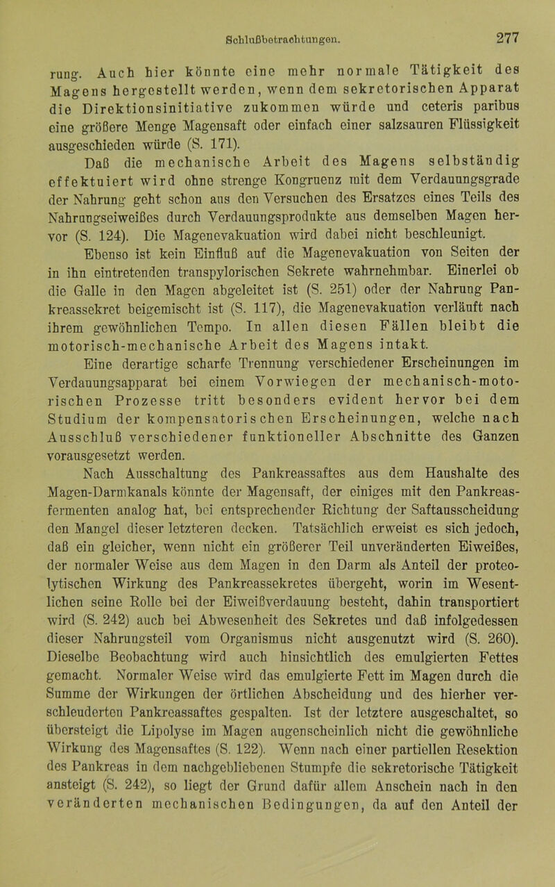 rung. Auch hier könnte eine mehr normale Tätigkeit des Magens hergestellt werden, wenn dem sekretorischen Apparat die Direktionsinitiative zukommen würde und ceteris paribus eine größere Menge Magensaft oder einfach einer salzsauren Flüssigkeit ausgeschieden würde (S. 171). Daß die mechanische Arbeit des Magens selbständig effektuiert wird ohne strenge Kongruenz mit dem Verdauungsgrade der Nahrung geht schon ans den Versuchen des Ersatzes eines Teils des Nahrungseiweißes durch Verdauungsprodukte aus demselben Magen her- vor (S. 124). Die Magencvakuation wird dabei nicht beschleunigt. Ebenso ist kein Einfluß auf die Magenevakuation von Seiten der in ihn eintretenden transpylorischen Sekrete wahrnehmbar. Einerlei ob die Galle in den Magen abgeleitet ist (S. 251) oder der Nahrung Pan- kreassekret beigemischt ist (S. 117), die Magenevakuation verläuft nach ihrem gewöhnlichen Tempo. In allen diesen Fällen bleibt die motorisch-mechanische Arbeit des Magens intakt. Eine derartige scharfe Trennung verschiedener Erscheinungen im Verdauungsapparat bei einem Verwiegen der mechanisch-moto- rischen Prozesse tritt besonders evident hervor bei dem Studium der kompensatorischen Erscheinungen, welche nach Ausschluß verschiedener funktioneller Abschnitte des Ganzen vorausgesetzt werden. Nach Ausschaltung des Pankreassaftes aus dem Haushalte des Magen-Darmkanals könnte der Magensaft, der einiges mit den Pankreas- fermenten analog hat, bei entsprechender Richtung der Saftausscheidung den Mangel dieser letzteren decken. Tatsächlich erweist es sich jedoch, daß ein gleicher, wenn nicht ein größerer Teil unveränderten Eiweißes, der normaler Weise aus dem Magen in den Darm als Anteil der proteo- lytischen Wirkung des Pankreassekretes übergeht, worin im Wesent- lichen seine Rolle bei der Eiweißverdauung besteht, dahin transportiert wird (S. 242) auch bei Abwesenheit des Sekretes und daß infolgedessen dieser Nahruugsteil vom Organismus nicht ausgenutzt wird (S. 260). Dieselbe Beobachtung wird auch hinsichtlich des emulgierten Fettes gemacht. Normaler Weise wird das emulgierte Fett im Magen durch die Summe der Wirkungen der örtlichen Abscheidung und des hierher ver- schleuderten Pankreassaftes gespalten. Ist der letztere ausgeschaltet, so übersteigt die Lipolyse im Magen augenscheinlich nicht die gewöhnliche Wirkung des Magensaftes (S. 122). Wenn nach einer partiellen Resektion des Pankreas in dom nachgebliebonen Stumpfe die sekretorische Tätigkeit ansteigt (S. 242), so liegt der Grund dafür allem Anschein nach in den veränderten mechanischen Bedingungen, da auf den Anteil der