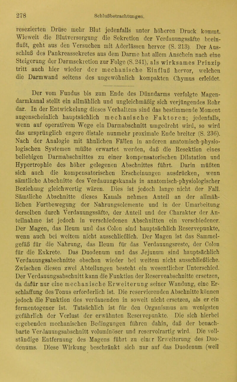 resezierteu Drüse mehr Blut jedenfalls unter höheren Druck komrat. Wieweit die Blutversorgung die Sekretion der Verdauungssäfte beein- flußt, geht aus den Versuchen mit Aderlässen hervor (S. 213). Der Aus- schluß des Pankreassekretes aus dem Darme hat allem Anschein nach eine Steigerung der Darmsekietion zur Folge (S.241), als wirksames Prinzip tritt auch hier wieder der mechanische Einfluß hervor, welchen die Darmwand seitens des ungewöhnlich kompakten Chymus erleidet. Der vom Fundus bis zum Ende des Dünndarms verfolgte Magen- darmkanal stellt ein allmählich und ungleichmäßig sich verjüngendes Rohr dar. In der Entwickelung dieses Verhaltens sind das bestimmende Moment augenscheinlich hauptsächlich mechanische Faktoren; jedenfalls, wenn auf operativem Wege ein Darmabschnitt umgedreht wird, so wird das ursprünglich engere distale nunmehr proximale Ende breiter (S. 236). Nach der Analogie mit ähnlichen Fällen in anderen anatomisch-physio- logischen Systemen müßte erwartet werden, daß die Resektion eines beliebigen Darmabschnittes zu einer kompensatorischen Dilatation und Hypertrophie des höher gelegenen Abschnittes führt. Darin müßten sich auch die kompensatorischen Erscheinungen ausdrücken, wenn sämtliche Abschnitte des Verdauungskanals in anatomisch-physiologischer Beziehung gleichwertig wären. Dies ist jedoch lange nicht der Fall. Sämtliche Abschnitte dieses Kanals nehmen Anteil an der allmäh- lichen Fortbewegung der Nahrungselemente und in der Umarbeitung derselben durch Verdauungssäfte, der Anteil und der Charakter der An- teilnahme ist jedoch in verschiedenen Abschnitten ein verschiedener. Der Magen, das Ileum und das Colon sind hauptsächlich Reservepunkte, wenn auch bei weitem nicht ausschließlich. Der Magen ist das Sammel- gefäß für die Nahrung, das Ileum für das Verdauungsreste, der Colon für die Exkrete. Das Duodenum und das Jejunum sind hauptsächlich Verdauungsabschnitte obschon wieder bei weitem nicht ausschließliche. Zwischen diesen zwei Abteilungen besteht ein wesentlicher Unterschied. Der Verdauungsabschnitt kann die Funktion der Reserveabschnitte ersetzen, da dafür nur eine mechanische Erweiterung seiner Wandung, eine Er- schlaffung des Tonus erforderlich ist. Die reservierenden Abschnitte können jedoch die Funktion des verdauenden in soweit nicht ersetzen, als er ein fermentogener ist. Tatsächlich ist für den Organismus am wenigsten gefährlich der Verlust der erwähnten Rcseivcpunktc. Die sich hierbei ergebenden mechanischen Bedingungen führen dahin, daß der benach- barte Verdauuugsabschnitt voluminöser und reservoirartig wird. Die voll- ständige Entfernung des Magens führt zu einer Erweiterung des Duo- denums. Diese Wirkung beschränkt sich nur auf das Duodenum (weil