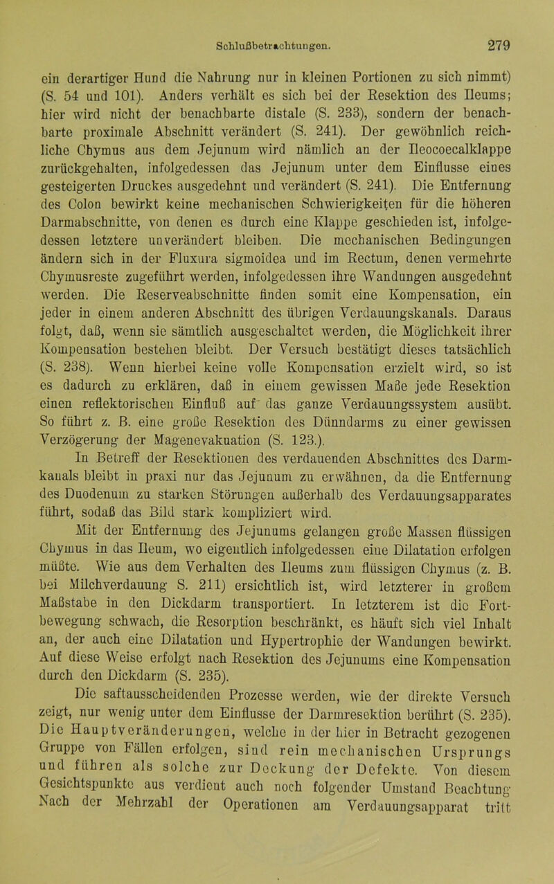 ein derartiger Hund die Nahrung nur in kleinen Portionen zu sich nimmt) (S. 54 und 101). Anders verhält es sich hei der Resektion des Ileums; hier wird nicht der benachbarte distale (S. 233), sondern der benach- barte proximale Abschnitt verändert (S. 241). Der gewöhnlich reich- liche Chymns aus dem Jejunum wird nämlich an der Ileocoecalklappe zurückgehalten, infolgedessen das Jejunum unter dem Einflüsse eines gesteigerten Druckes ausgedehnt und verändert (S. 241). Die Entfernung des Colon bewirkt keine mechanischen Schwierigkeiten für die höheren Darmabschnitte, von denen es durch eine Klappe geschieden ist, infolge- dessen letztere unverändert bleiben. Die mechanischen Bedingungen ändern sich in der Fluxura sigmoidea und im Rectum, denen vermehrte Chymusreste zugeführt werden, infolgedessen ihre Wandungen ausgedehnt werden. Die Reserveabschnitte finden somit eine Kompensation, ein jeder in einem anderen Abschnitt des übrigen Verdauungskanals. Daraus folgt, daß, wenn sie sämtlich ausgeschaltct werden, die Möglichkeit ihrer Kompensation bestehen bleibt. Der Versuch bestätigt dieses tatsächlich (S. 238). Wenn hierbei keine volle Kompensation erzielt wird, so ist es dadurch zu erklären, daß in einem gewissen Maße jede Resektion einen reflektorischen Einfluß auf' das ganze Verdauungssystem ausübt. So führt z. ß. eine große Resektion des Dünndarms zu einer gewissen Verzögerung der Magenevakuation (S. 123.). In Betreff der Resektionen des verdauenden Abschnittes des Darm- kauals bleibt in praxi nur das Jejunum zu erwähnen, da die Entfernung des Duodenum zu starken Störungen außerhalb des Verdauungsapparates führt, sodaß das Bild stark kompliziert wird. Mit der Entfernung des Jejunums gelangen große Massen flüssigen Chymus in das Ileum, wo eigentlich infolgedessen eine Dilatation erfolgen müßte. Wie aus dem Verhalten des Ileums zum flüssigen Chymus (z. B. bei Milch Verdauung S. 211) ersichtlich ist, wird letzterer in großem Maßstabe in den Dickdarm transportiert. In letzterem ist die Fort- bewegung schwach, die Resorption beschränkt, cs häuft sich viel Inhalt an, der auch eine Dilatation und Hypertrophie der Wandungen bewirkt. Auf diese Weise erfolgt nach Resektion des Jejunums eine Kompensation durch den Dickdarm (S. 235). Die saftausscheidendeu Prozesse werden, wie der direkte Versuch zeigt, nur wenig unter dem Einflüsse der Darmresektion berührt (S. 235). Die Hauptveränderungen, welche in der hier in Betracht gezogenen Gruppe von Fällen erfolgen, sind rein mechanischen Ursprungs und führen als solche zur Deckung der Defekte. Von diesem Gesichtspunkte aus verdicut auch noch folgender Umstand Beachtung Nach der Mehrzahl der Operationen am Verdauungsapparat tritt