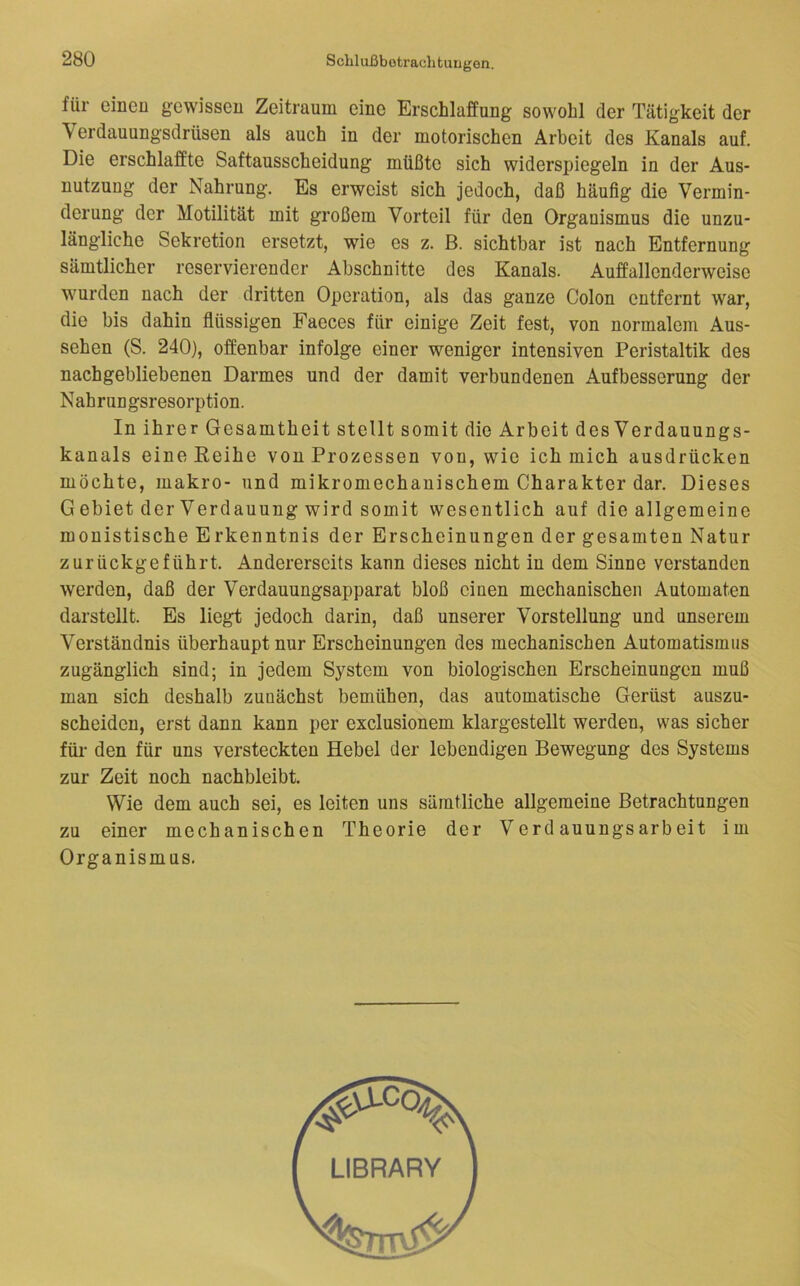 für einen gewissen Zeitraum eine Erschlaffung sowohl der Tätigkeit der \ erdauungsdrüsen als auch in der motorischen Arbeit des Kanals auf. Die erschlaffte Saftausscheidung müßte sich widerspiegeln in der Aus- nutzung der Nahrung. Es erweist sich jedoch, daß häufig die Vermin- derung der Motilität mit großem Vorteil für den Organismus die unzu- längliche Sekretion ersetzt, wie es z. B. sichtbar ist nach Entfernung sämtlicher reservierender Abschnitte des Kanals. Auffallenderweise wurden nach der dritten Operation, als das ganze Colon entfernt war, die bis dahin flüssigen Faeces für einige Zeit fest, von normalem Aus- sehen (S. 240), offenbar infolge einer weniger intensiven Peristaltik des nachgebliebenen Darmes und der damit verbundenen Aufbesserung der Nahrungsresorption. In ihrer Gesamtheit stellt somit die Arbeit des Verdauungs- kanals eine Eeihe von Prozessen von, wie ich mich ausdrücken möchte, makro- und mikromechanischem Charakter dar. Dieses G ebiet der Verdauung wird somit wesentlich auf die allgemeine monistische Erkenntnis der Erscheinungen der gesamten Natur zurückgeführt. Andererseits kann dieses nicht in dem Sinne verstanden werden, daß der Verdauungsapparat bloß einen mechanischen Automaten darstellt. Es liegt jedoch darin, daß unserer Vorstellung und unserem Verständnis überhaupt nur Erscheinungen des mechanischen Automatismus zugänglich sind; in jedem System von biologischen Erscheinungen muß man sich deshalb zunächst bemühen, das automatische Gerüst auszu- scheiden, erst dann kann per exclusionem klargestellt werden, was sicher für den für uns versteckten Hebel der lebendigen Bewegung des Systems zur Zeit noch nachbleibt. Wie dem auch sei, es leiten uns sämtliche allgemeine Betrachtungen zu einer mechanischen Theorie der Verdauungsarbeit im Organismus. LIBRARY