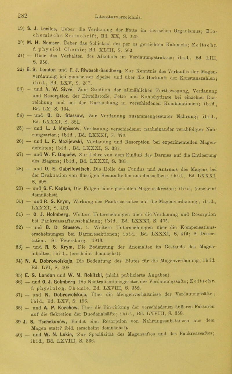 19) S. J. Levites, Uebor die Verdauung der Fette im tierisclien Orgunisinus; Bio- chemische Zeitschrift, Bd XX, S. 220. 20) M. H. Nemsep, Üebcr das Schicksal des per os gereichten Kalomels; Zeitschr. f. physiol. Chemie; Bd. XLTII, S. 562. 21) — Über das Verlialten dos Alkohols im Verdauungstraktus; ibid., Bd. LIII S. 356. 22) E. S. London und F. J. Riwosch-Sandberg, Zur Kenntnis dos Verlaufes der Magou- verdauutig bei gemischter Speise und über die Herkunft der Konstanzzahlon; ibid., Bd. LXV, S. 217. 23) — und W. Sivre, Zum Studium der allmählichen Fortbewegung, Verdauung und Eesorption der Eiweißstoffo, Fette und Kohlehydrate bei einzeluer Dar- reichung und bei der Darreichung iu verschiedenen Kombinationen; ibid., Bd. LX, S. 194. 24) — und B. D. Stassow, Zur Verdauung zusammengesetzter Nahrung; ibid., Bd. LXXXI, S. 381. 25) — rmd L. J, Mepissow, Verdauung verschiedener nacheinander verabfolgter Nah- rungsarten; ibid., Bd. LXXXI, S. 376. 26) — und L. F. Mazijewski, Verdauung und Resorption bei experimentellen Magen- defekten; ibid., Bd. LXXXI, S. 387. 27) — und W. F. Dagaew, Zur Lehre von dom Einfluß des Darmes auf die Entleerung des Magens; ibid., Bd. LXXXI, S. 385. 28) — und 0, E. Gabrilowitsch, Die Rollo des Fundus und Antrums des Magens bei der Evakuation von flüssigen Bestandteilen aus demselben; ibid., Bd. LXXXI, S. 398. 29) — und S. F. Kaplan, Die Folgen einer partiellen Magensekretion; ibid., (erscheint demnächst). 30) — und R. S. Krym, Wirkung des Pankroassaftes auf die Magenverdauung; ibid., LXXXI, S. 403. 31) — 0. J. Holmberg, Weitere Untersuchungen über die Verdauung und Resorption bei Pankreassaftausschaltung; ibid., Bd. LXXXI, S. 405. 32) — und B. D. Sfassow, 1. Weitere Untersuchungen über die Kompensations- erscheinungen bei Darmresektionen; ibid., Bd. LXXXI, S. 413; 2. Disser- tation. St. Petersburg. 1913. 33) — und R. S. Krym, Die Bedeutung der Anomalien im Bestände des Magen- inhaltes, ibid., (erscheint demnächst). 34) N. A. Dobrowolskaja, Die Bedeutung dos Blutes für die Magen Verdauung; ibid. Bd. LVI, S. 403. 85) E. S. London und W. M. Rokifzki, (nicht publizierte Angaben). 36) — und 0. J. Golmberg, Die Neutralisationsgesetze der Verdauungssäfto; Zeitschr. f. physiolog. Chemie, Bd. LXVIII, S. 352. 37) — und N. Dobrowolskaja, Über die Mengenverhältnisse der Verdauungssäfto; ibid., Bd. LXV, S. 196. 88) — und A. P. Korchow, Über die Einwirkung der verschiedenen äußeren Faktoren auf die Sekretion der Duodonalsäfte; ibid., Bd. LXVIII, S. 368. 39 J. S. Tschekunöw, Findet eino Resorption von Nahrungssubstanzon aus dem Magen statt? ibid. (erscheint demnächst). 4(j) — und W. N. Lukin, Zur Spezifizität des Magonsaflos und des Paukreassaftos; ibid., Bd. LXVIU, S. 366.