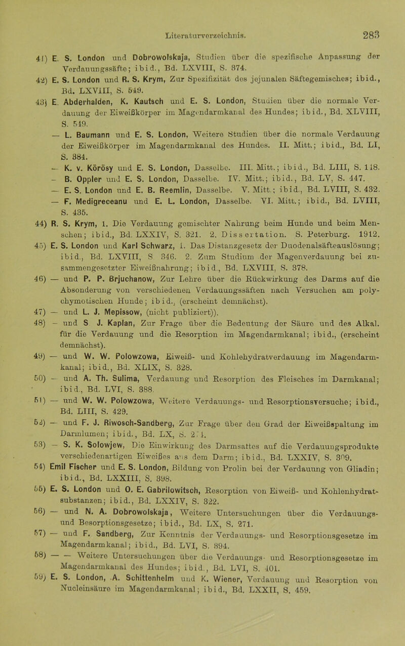 41) E. S. London und Dobnowolskaja, Studien über die spezifische Anpassung der Verdauungssäfte; ibid., Bd. LXVTII, S. 874. 42) E. S. London und R. S. Krym, Zur Spezifizität des jejunalen Säftegemisches; ibid., Bd. LXVIII, S. 548. 48) E. Abderhalden, K. Kautsch und E. S. London, Studien über die normale Ver- dauung der Eiweißkürper im Magi-ndarmkanal des Hundes; ibid., Bd. XLVIII, S. 519. — L. Baumann und E. S. London, Weitere Studien über die normale Verdauung der Eiweißkörper im Magendarmkanal des Hundes. II. Mitt.; ibid., Bd. LI, S. 384. — K. V. Körösy und E. S. London, Dasselbe. III. Mitt.; ibid., Bd. LIII, S. 118. - B. Oppler und E. S. London, Dasselbe. IV. Mitt.; ibid., Bd. LV, S. 447. — E. S. London und E. B. Reemlin, Dasselbe. V. Mitt.; ibid., Bd. LVIII, S. 432. — F. Medigreceanu und E. L, London, Dasselbe. VI. Mitt.; ibid., Bd. LVIII, S. 435. 44) R. S. Krym, 1. Die Verdauung gemischter Nahrung beim Hunde und beim Men- schen; ibid., Bd. LXXIV, S. 321. 2. Dissertation. S. Peterburg. 1912. 4.5) E. S. London und Karl Schwarz, 1. Das Distanzgesetz der Duodenalsäfteauslösung; ibid., Bd. LXVIII, S 346. 2. Zum Studium der Magenverdauung bei zu- sammengesetzter Eiweißnahrung; ibid., Bd. LXVIII, S. 378. 46) — und P. P, Brjuchanow, Zur Lehre über die Rückwirkung des Darms auf die Absonderung von verschiedenen Verdauungssäften nach Versuchen am poly- chymotischen Hunde; ibid., (erscheint demnächst). 47) — und L. J. Mepissow, (nicht publiziert)). 48) - und S J. Kaplan, Zur Frage über die Bedeutung der Säure und des Alkal. für die Verdauung und die Resorption im Magendarmkanal; ibid., (erscheint demnächst). 49) — und W. W. Polowzowa, Eiweiß- und Kohlehydratverdauung im Magendarm- kanal; ibid., Bd. XLIX, S. 328. 50) — und A. Th. Sulima, Verdauung und Resorption des Fleisches im Darmkanal; ibid., Bd. LVI, S. 388. fi*) — lind W. W. Polowzowa, Weitere Verdauungs- und Resorptionsversuche; ibid., Bd. LIII, S. 429. 62) — und F. J. Riwosch-Sandberg, Zur Frage über den Grad der Eiweißspaltung im Darmlumen; ibid., Bd. LX, S. 2.1. 53) — S. K. Solowjew, Die Einwirkung dos Darmsattes auf die Verdauungsprodukte verschiedenartigen Eiweißes aus dem Darm; ibid., Bd. LXXIV, S. 300. 54) Emil Fischer und E. S. London, Bildung von Prolin bei der Verdauung von Gliadin; ibid., Bd. LXXIII, S. 398. 55) E. S. London und 0. E. Gabrilowitsch, Resorption von Eiweiß- und Kohlenhydrat- substanzon; ibid., Bd. LXXIV, S. 322. 66) und N. A. Dobrowolskaja, Weitere Untersuchungen über die Verdauungs- und Besorptionsgesotze; ibid., Bd. LX, S. 271. ni'd Sandberg, Zur Kenntnis der Verdauungs- und Rosorptionsgesetze im Magendarmkanal; ibid., Bd. LVI, S. 394. 68) Weitere Untersuchungen über die Verdauungs- und Rosorptionsgesetze im Magondarmkanal des Hunde.s; ibid., Bd. LVI, S. -101. 59; E. S. London, A. Schittenhelm und K. Wiener, Verdauung und Resorption von Nucleinsäuro im Magondarmkanal; ibid., Bd. LXXII, S. 4.59.