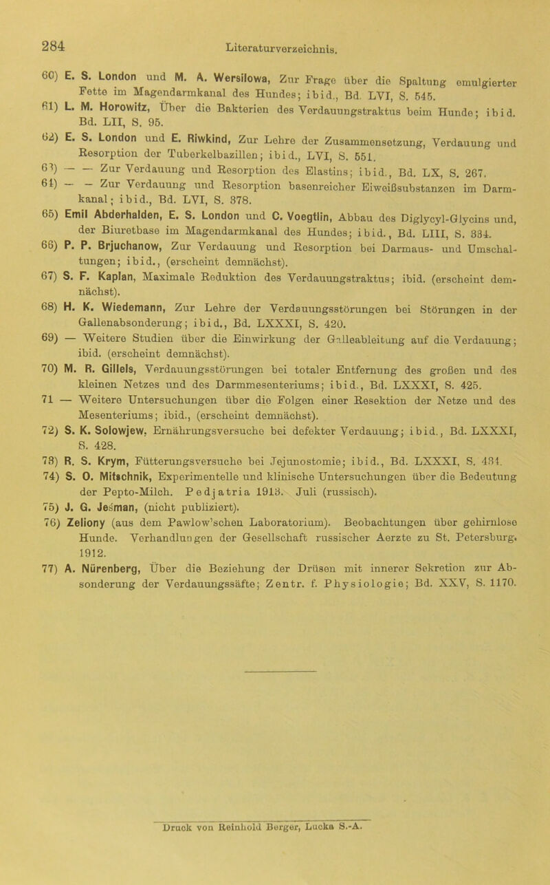 60) E. S. London und M. A. Wersilowa, Zur Frage über die Spaltung emulgierter Fette im Magendarmkanal des Hundes; ibid., Bd. LVI, S. 545. 61) L. M. Horowitz, Über die Bakterien des Verdauungstraktus beim Hunde- ibid Bd. LH, S. 95. 62) E. S. London und E. Riwkind, Zur Lehre der Zusammensetzung, Verdauung und Resorption der Tuberkelbazillen; ibid., LVI, S. 651. 6^) Zur Verdauung und Resorption des Elastins; ibid., Bd. LX, S. 267. “ Zur Verdauung und Resorption basenreicher Eiweißsubstanzen im Darm- kanal; ibid., Bd. LVI, S. 378. 65) Emil Abderhalden, E. S. London und C. Voegtlin, Abbau des Diglycyl-Glycins und, der Biuretbase im Magondarmkanal des Hundes; ibid., Bd. LHI, S. 334. 66) P. P. Brjuchanow, Zur Verdauung und Resorption bei Darmaus- und Umschal- tungen; ibid., (erscheint demnächst). 67) S. F. Kaplan, Maximale Reduktion des Verdauungstraktus; ibid. (erscheint dem- nächst). 68) H. K. Wiedemann, Zur Lehre der Verdauungsstörungen bei Störungen in der Gallenabsonderung; ibid., Bd. LXXXI, S. 420. 69) — Weitere Studien über die Einwirkung der Gilleableitung auf die Verdauung; ibid. (erscheint demnächst). 70) M. R. Gilleis, Verdauungsstörungen bei totaler Entfernung des g;roßen und des kleinen Netzes und des Darmmesenteriums; ibid., Bd. LXXXI, S. 425. 71 — Weitere Untersuchungen über die Folgen einer Resektion der Netze und des Mesenteriums; ibid., (erscheint demnächst). 72) S. K. Solowjew, Ernährungsversuche bei defekter Verdauung; ibid., Bd. LXXXI, S. 428. 73) R. S. Krym, Fütterungsversuche bei Jejunostomie; ibid., Bd. LXXXI, S. 431. 74) S. 0. Miftchnik, Experimentelle und klinische Untersuchungen über die Bedeutung der Pepto-Milch. Pedjatria 1913. Juli (russisch). 75) J. G. Jetiman, (nicht publiziert). 76) Zeliony (aus dem Pawlow’schen Laboratorium). Beobachtungen über gehirniose Hunde. Verhandlungen der Gesellschaft russischer Aerzte zu St. Petersburg. 1912. 77) A. Nürenberg, Über die Beziehung der Drüsen mit innerer Sekretion zur Ab- sonderung der Verdauungssäfte; Zentr. f. Physiologie; Bd. XXV, S. 1170. Uraok von Reinhold Borger, Lucka S.-A.