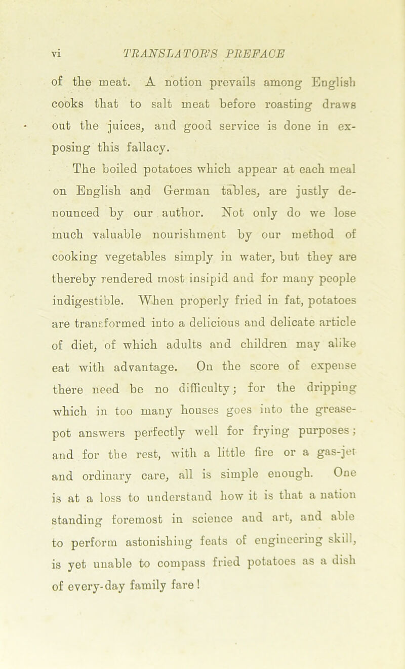 of tlie méat. A notion prevails among Englisli cooks tliat to sait méat before roasting draws out the juices, and good service is done in ex- posing tins fallacy. The boiled potatoes wliick appear at each meal on English and Gferman tables, are justly de- nounced by our autlior. Not only do we lose much valuable nouriskment by our method of cooking vegetables simply in water, but tliey ai’e thereby rendered most insipid aud for many people indigestible. W.hen properly fried in fat, potatoes are transformed into a delicious aud délicate article of diet, of wkicli adults and cliildren mav alike eat with advantage. On the score of expense there need be no difficulty ; for the dripping which in too many houses goes into the grease- pot answers perfectly well for frying purposes ; and for the rest, with a little lire or a gas-jet and ordinary care, ail is simple enough. One is at a loss to uuderstand how it is tliat a nation standing foremost in science aud art, and able to perform astonisking feats of engineering skill, is yet uuable to compass fried potatoes as a disk of every-day family fare !