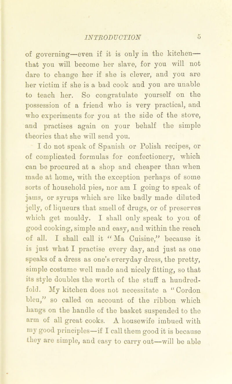 of governing—even if ib is only in tlie kitclien— tliat you will become ber slave, for you will not dare to change her if she is clever, and you are ber victim. if sbe is a bad cook and you are unable to teacb ber. So congratulate yourself on tbe possession of a friend wbo is very practical, and wbo experiments for you at tbe side of tbe stove, and practises again on your bebalf tbe simple tbeories tbat sbe will send you. I do not speak of Spauisb or Polisb recipes, or of complicated formulas for confectionery, wliicb can be procured at a sbop and cbeaper than wben made at borne, witb tbe exception perbaps of some sorts of bousebold pies, nor am I going to speak of jams, or syrups wbicb are like badly made diluted jelly, of liqueurs tbat smell of drugs, or of préserves wbicb get mouldy. I sball only speak to you of good cooking, simple and easy, and witbin tbe reacb of ail. I sball call ib “ Ma Cuisine/’ because it is just wbat I practise every day, and just as one speaks of a dress as one’s everyday dress, tbe pretty, simple costume well made and nicely fitting, so tbat its style doubles tbe wortb of tbe stuff a bundred- fold. My kitcben does not necessitate a “Cordon bleu/’ so called on account of tbe ribbon wbicb liangs on tbe bandle of tbe basket suspendod to tbe arm of ail great cooks. A bousewife imbued witb rny good principles—if I call tbem good it is because tbev are simple, and easy to carry out—will be able