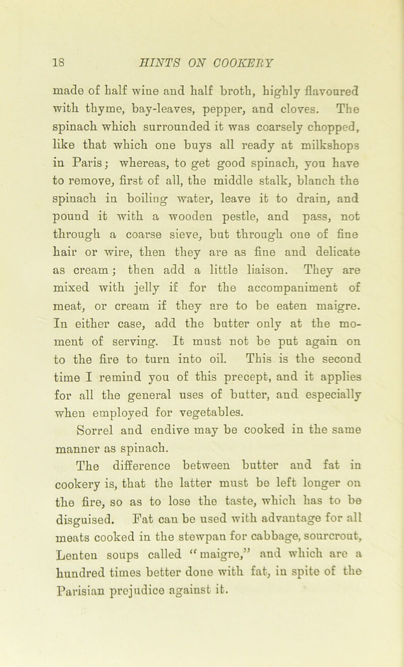 made of half wine and half broth, highly flavoured witb tbyme, bay-leaves, pepper, and cloves. The spinacb which surrounded it was coarsely chopped, like tbat wbicb one buys ail ready at milkshops in Paris; whereas, to get good spinacb, you hâve to remove, first o£ ail, tbe middle stalk, blancb tbe spinacb in boiling water, leave it to drain, and pound it witb a wooden pestle, and pass, not tbrougb a coarse sieve, but througb one of fine bail* or wire, then they are as fine and délicate as créant ; then add a little liaison. They are mixed witb jelly if for tbe accompaniment of méat, or créant if they are to be eaten maigre. In either case, add tbe butter only at tbe mo- ment of serving. It must not be put again on to tbe fire to turn into oil. Tkis is tbe second tinte I remind you of tbis precept, and it applies for ail tbe general uses of butter, and especially wben employed for vegetables. Sorrel and endive may be cooked in tbe saine manner as spinacb. Tbe différence between butter and fat in cookery is, tbat tbe latter must be left longer on tbe fire, so as to lose tbe taste, wbicb bas to be disguised. Fat eau be used witb advautage for ail méats cooked in tbe stewpan for cabbage, sourcrout, Lenten soups called “ maigre,” and wbicb are a bundred times better doue witb fat, in spite of tbe Parisian préjudice against it.