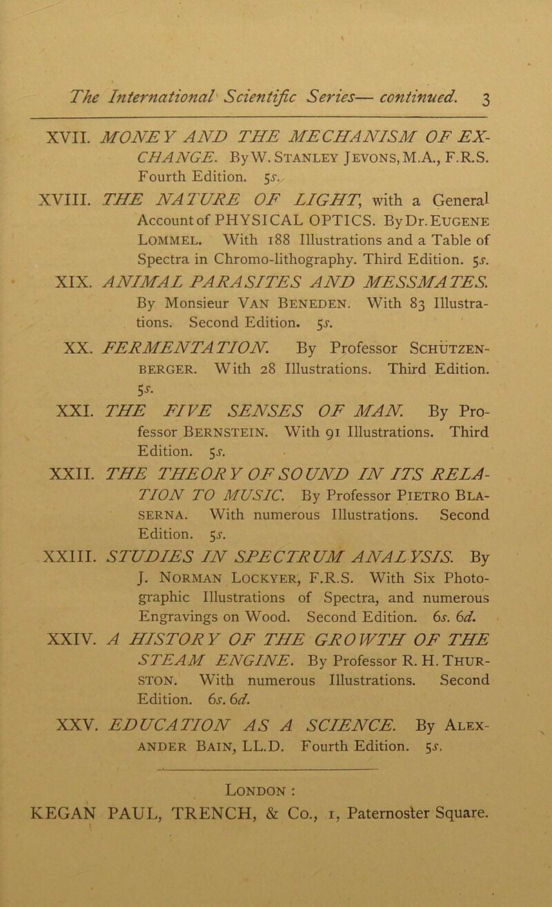 XVII. MONEY AND THE MECHANISM OF EX- CHANGE. By W. Stanley Jevons,M.A., F.R.S. Fourth Edition. 5s., XVIII. THE NATURE OF LIGHT, with a General Account of PHYSICAL OPTICS. ByDr.EUGENE Lommel. With 188 Illustrations and a Table of Spectra in Chromo-lithography. Third Edition. $s. XIX. ANIMAL TARA SITES AND MESSMATES. By Monsieur Van Beneden. With 83 Illustra- tions. Second Edition. 5-r. XX. FERMENTATION. By Professor Schutzen- berger. With 28 Illustrations. Third Edition. 5s- XXI. THE FIVE SENSES OF MAN. By Pro- fessor Bernstein. With 91 Illustrations. Third Edition. 5A XXII. THE THEORY OF SOUND IN ITS RELA- TION TO MUSIC. By Professor Pietro Bla- SERNA. With numerous Illustrations. Second Edition. 5A XXIII. STUDIES IN SPECTRUM ANAL YSIS. By J. Norman Lockyer, F.R.S. With Six Photo- graphic Illustrations of Spectra, and numerous Engravings on Wood. Second Edition. 6a 6d. XXIV. A HISTORY OF THE GROWTH OF THE STEAM ENGINE. By Professor R. H. Thur- ston. With numerous Illustrations. Second Edition. 6s. 6d. XXV. EDUCATION AS A SCIENCE. By Alex- ander Bain, LL.D. Fourth Edition. $s. London :