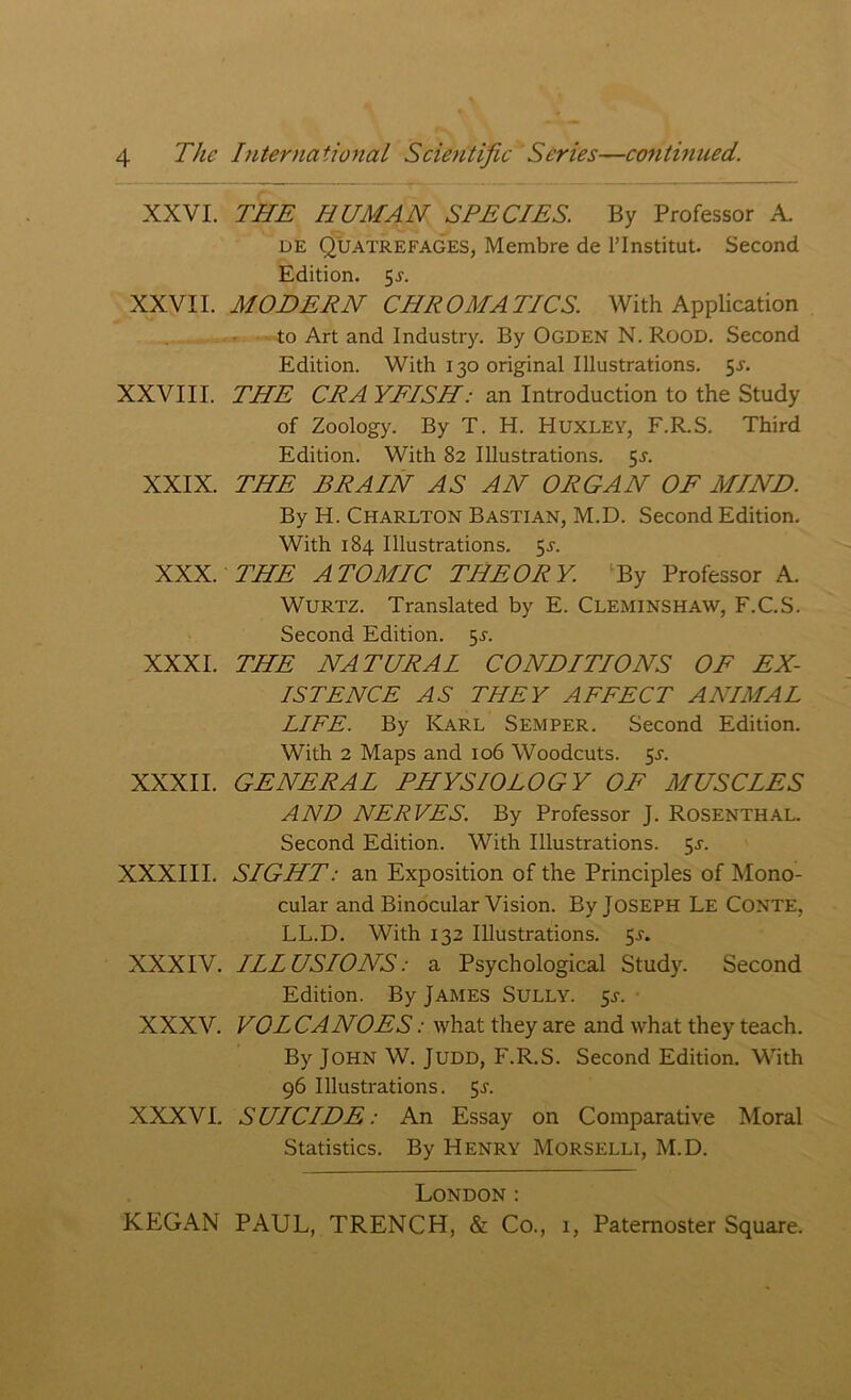 XXVI. THE HUMAN SPECIES. By Professor A. de Quatrefages, Membre de l’lnstitut. Second Edition. 5-y. XXVII. MODERN CHROMATICS. With Application to Art and Industry. By Ogden N. Rood. Second Edition. With 130 original Illustrations. 5^. XXVIII. THE CRA YFISH: an Introduction to the Study of Zoology. By T. H. Huxley, F.R.S. Third Edition. With 82 Illustrations. 5^. XXIX. THE BRAIN AS AN ORGAN OF MIND. By H. Charlton Bastian, M.D. Second Edition. With 184 Illustrations. 55-. XXX. THE ATOMIC THEORY. By Professor A. WURTZ. Translated by E. CLEMINSHAW, F.C.S. Second Edition. 55. XXXI. THE NATURAL CONDITIONS OF EX- ISTENCE AS THEY AFFECT ANIMAL LIFE. By Karl Semper. Second Edition. With 2 Maps and 106 Woodcuts. 5^. XXXII. GENERAL PHYSIOLOGY OF MUSCLES AND NERVES. By Professor J. Rosenthal. Second Edition. With Illustrations. 5^. XXXIII. SIGHT: an Exposition of the Principles of Mono- cular and Binocular Vision. By Joseph Le Conte, LL.D. With 132 Illustrations. 5-r. XXXIV. ILLUSIONS: a Psychological Study. Second Edition. By JAMES SULLY. 5s. XXXV. VOL CANOES: what they are and what they teach. By John W. Judd, F.R.S. Second Edition. With 96 Illustrations. 5x. XXXVI. SUICIDE: An Essay on Comparative Moral Statistics. By Henry Morselli, M.D. London: