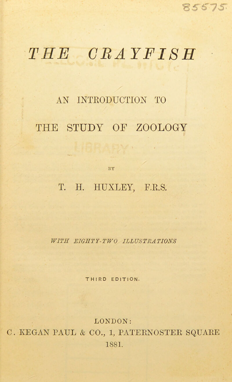 '8S&7 & THE CRAYFISH AN INTRODUCTION TO THE STUDY OF ZOOLOGY T. H. HUXLEY, F.R.S. WITH EIGHTY-TWO ILLUSTRATIONS THIRD EDITION. LONDON: C. KEGAN PAUL & CO., 1, PATERNOSTER SQUARE 1881.