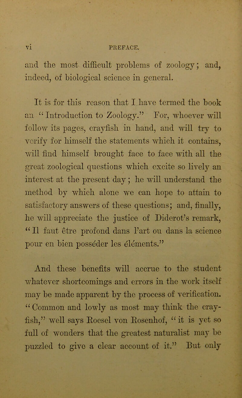 and the most difficult problems of zoology; and, indeed, of biological science in general. It is for this reason that I have termed the book an “Introduction to Zoology.” For, whoever will follow its pages, crayfish in hand, and will try to verify for himself the statements which it contains, will find himself brought face to face with all the great zoological questions which excite so lively an interest at the present day; he will understand the method by which alone we can hope to attain to satisfactory answers of these questions; and, finally, he will appreciate the justice of Diderot’s remark, “ II faut etre profond dans l’art ou dans la science pour cn bien posseder les elements.” And these benefits will accrue to the student whatever shortcomings and errors in the work itself may be made apparent by the process of verification. “ Common and lowly as most may think the cray- fish,” 'well says Eoesel von Eosenhof, “it is yet so full of wonders that the greatest naturalist may be puzzled to give a clear account of it.” But only