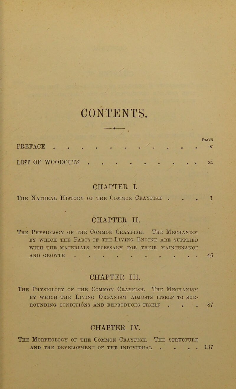 CONTENTS. PREFACE v LIST OF WOODCUTS xi CHAPTER I. The Natural History of the Common Crayfish . . . 1 CHAPTER II. The Physiology of the Common Crayfish. The Mechanism BY WHICH THE PARTS OF THE LIVING ENGINE ARE SUPPLIED WITH TnE MATERIALS NECESSARY FOR THEIR MAINTENANCE AND GROWTH 46 CHAPTER III. The Physiology of the Common Crayfish. The Mechanism by which the Living Organism adjusts itself to sur- rounding CONDITIONS AND REPRODUCES ITSELF ... 87 CHAPTER IV. The Morphology of the Common Crayfish. The structure AND THE DEVELOPMENT OF THE INDIVIDUAL . . . . 137