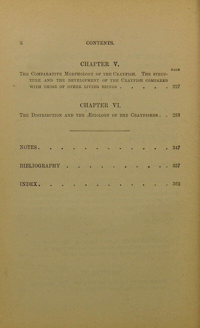 CHAPTER Y. PAGE The Comparative Morphology of the Crayfish. The struc- ture AND THE DEVELOPMENT OF THE CRAYFISH COMPARED WITH THOSE OF OTHER LIVING BEINGS 227 CHAPTER VI. The Distribution and the .Etiology of the Crayfishes . . 233 NOTES 347 BIBLIOGRAPHY 357 INDEX . 363