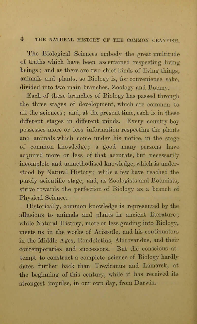 Tlie Biological Sciences embody the great multitude of truths which have been ascertained respecting living beings; and as there are two chief kinds of living things, animals and plants, so Biology is, for convenience sake, divided into two main branches, Zoology and Botan}\ Each of these branches of Biology has passed through the three stages of development, which are common to all the sciences ; and, at the present time, each is in these different stages in different minds. Every country boy possesses more or less information respecting the plants and animals which come under his notice, in the stage of common knowledge; a good many persons have acquired more or less of that accurate, but necessarily incomplete and unmethodised knowledge, which is under- stood by Natural History; while a few have reached the purely scientific stage, and, as Zoologists and Botanists, strive towards the perfection of Biology as a branch of Physical Science. Historically, common knowledge is represented by the allusions to animals and plants in ancient literature ; while Natural History, more or less grading into Biolog}', meets us in the works of Aristotle, and his continuators in the Middle Ages, Rondoletius, Aldrovandus, and their contemporaries and successors. But the conscious at- tempt to construct a complete science of Biology hardly dates further back than Treviranus and Lamarck, at the beginning of this century, while it has received its strongest impulse, in our own day, from Darwin.