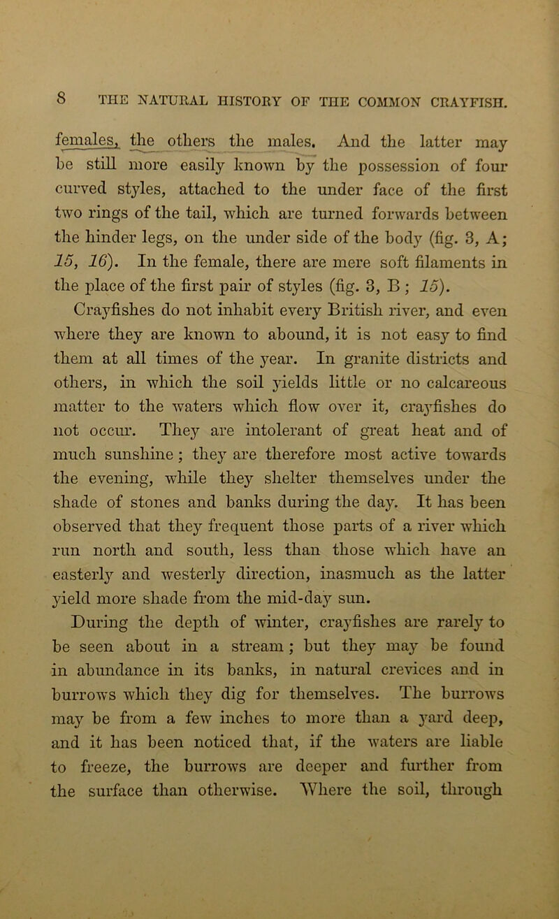 females, the others the males. And the latter may he still more easily known by the possession of four curved styles, attached to the under face of the first two rings of the tail, which are turned forwards between the hinder legs, on the under side of the body (fig. 8, A; 15, 16). In the female, there are mere soft filaments in the place of the first pair of styles (fig. 3, B ; 15). Crayfishes do not inhabit every British river, and even where they are known to abound, it is not easy to find them at all times of the year. In granite districts and others, in which the soil yields little or no calcareous matter to the waters which flow over it, craj^fishes do not occur. They are intolerant of great heat and of much sunshine; they are therefore most active towards the evening, while they shelter themselves under the shade of stones and banks during the day. It has been observed that they frequent those parts of a river which run north and south, less than those which have an easterly and westerly direction, inasmuch as the latter yield more shade from the mid-day sun. During the depth of winter, crayfishes are rarely to be seen about in a stream; but they may be found in abundance in its banks, in natural crevices and in burrows which they dig for themselves. The burrows may be from a few inches to more than a yard deep, and it has been noticed that, if the waters are liable to freeze, the burrows are deeper and further from the surface than otherwise. Where the soil, through