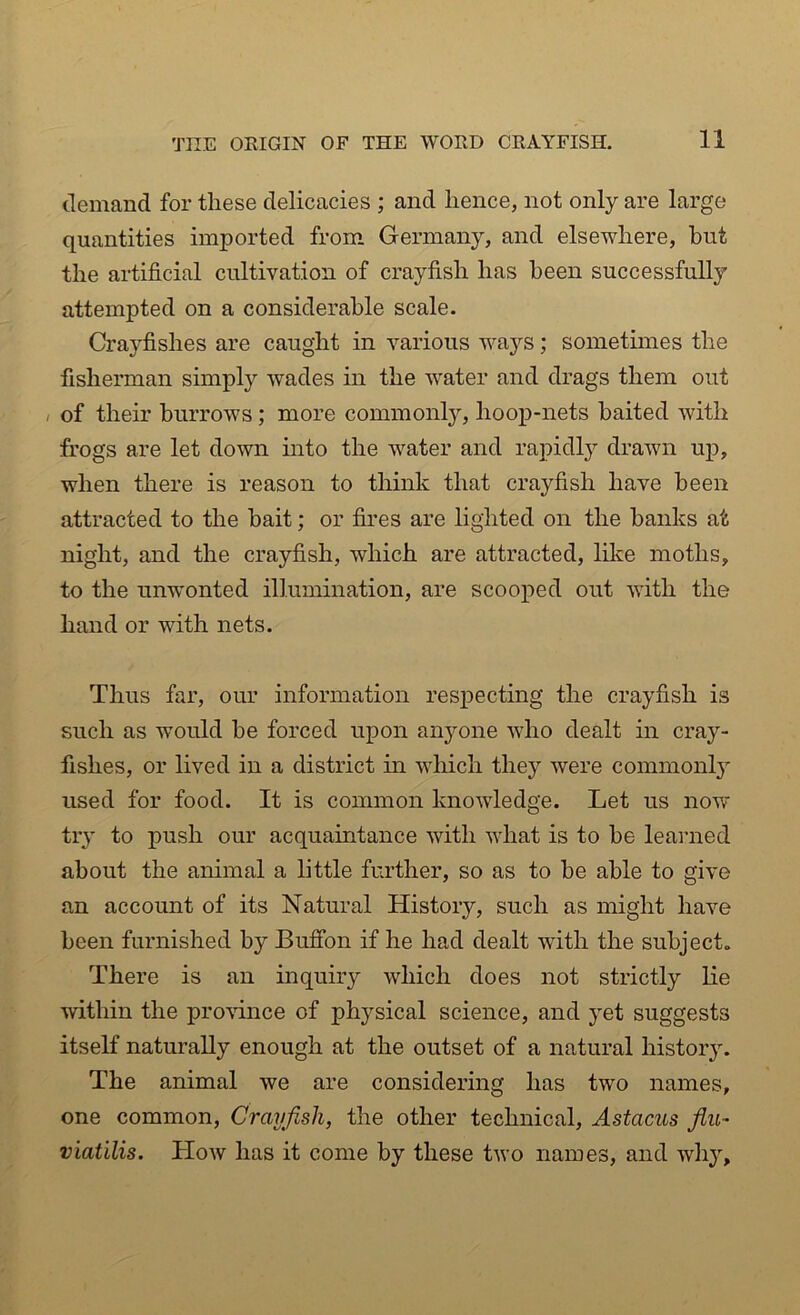 demand for these delicacies ; and lienee, not only are large quantities imported from Germany, and elsewhere, but the artificial cultivation of crayfish has been successfully attempted on a considerable scale. Crayfishes are caught in various ways; sometimes the fisherman simply wades in the water and drags them out , of their burrows; more commonly, hoop-nets baited with frogs are let down into the water and rapidly drawn up, when there is reason to think that crayfish have been attracted to the bait; or fires are lighted on the banks at night, and the crayfish, which are attracted, like moths, to the unwonted illumination, are scooped out with the hand or with nets. Thus far, our information respecting the crayfish is such as would be forced upon anyone who dealt in cray- fishes, or lived in a district in which they were common^ used for food. It is common knowledge. Let us now try to push our acquaintance with what is to be learned about the animal a little further, so as to be able to give an account of its Natural History, such as might have been furnished by Buffon if he had dealt with the subject,. There is an inquiry which does not strictly lie within the province of physical science, and yet suggests itself naturally enough at the outset of a natural history. The animal we are considering has two names, one common, Crayfish, the other technical, Astacus flu- viatilis. How has it come by these two names, and why.