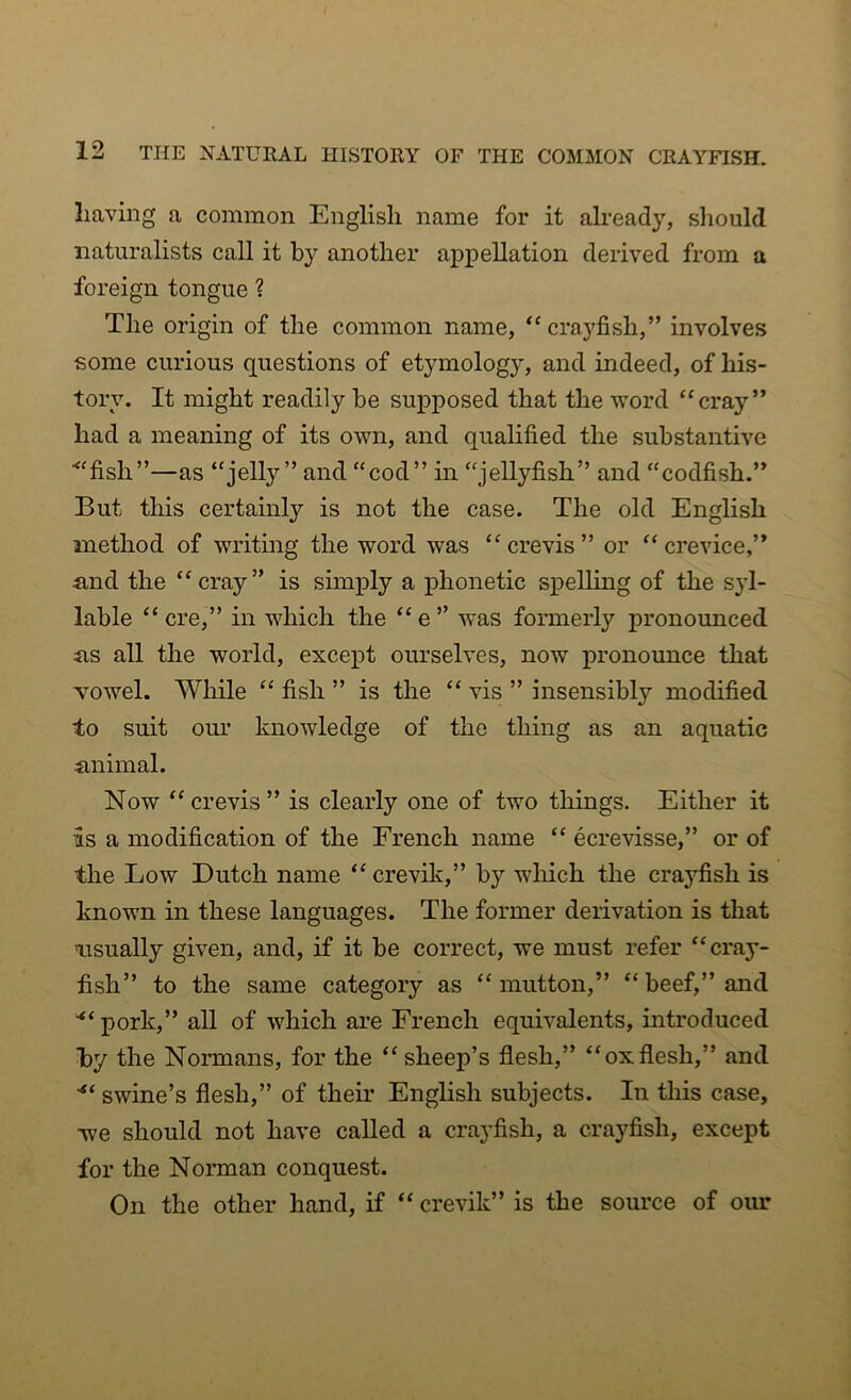 having a common English name for it already, should naturalists call it by another appellation derived from a foreign tongue ? The origin of the common name, “crayfish,” involves some curious questions of etymology, and indeed, of his- tory. It might readily be supposed that the word “cray” had a meaning of its own, and qualified the substantive ■“fish”—as “jelly” and “cod” in “jellyfish” and “codfish.” But this certainly is not the case. The old English method of writing the word was “ crevis ” or “ crevice,” and the “cray” is simply a phonetic spelling of the syl- lable “ere,” in which the “e” was formerly pronounced as all the world, except ourselves, now pronounce that Yowel. While “ fish ” is the “ vis ” insensibly modified to suit our knowledge of the thing as an aquatic animal. Now “crevis” is clearly one of two things. Either it is a modification of the French name “ ecrevisse,” or of the Low Dutch name “ crevik,” by which the crayfish is known in these languages. The former derivation is that 'usually given, and, if it be correct, we must refer “cray- fish” to the same category as “mutton,” “beef,” and “ pork,” all of which are French equivalents, introduced by the Normans, for the “ sheep’s flesh,” “oxflesh,” and “ swine’s flesh,” of their English subjects. In this case, we should not have called a crayfish, a crayfish, except for the Norman conquest. On the other hand, if “ crevik” is the source of our