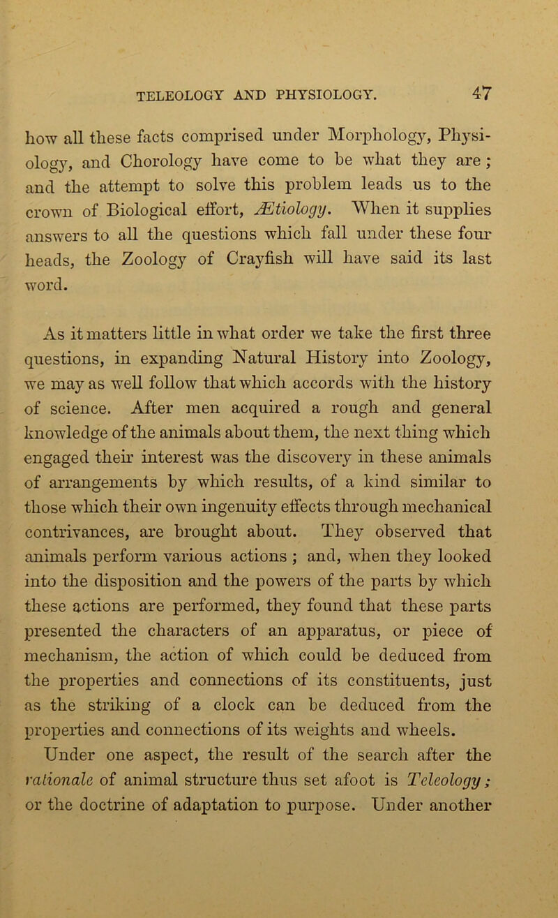 how all these facts comprised under Morphology, Physi- ology, and Chorology have come to he what they are ; and the attempt to solve this problem leads us to the crown of Biological effort, Etiology. When it supplies answers to all the questions which fall under these four heads, the Zoology of Crayfish will have said its last word. As it matters little in what order we take the first three questions, in expanding Natural History into Zoology, we may as well follow that which accords with the history of science. After men acquired a rough and general knowledge of the animals about them, the next thing which engaged their interest was the discovery in these animals of arrangements by which results, of a kind similar to those which their own ingenuity effects through mechanical contrivances, are brought about. They observed that animals perform various actions ; and, when they looked into the disposition and the powers of the parts by which these actions are performed, they found that these parts presented the characters of an apparatus, or piece of mechanism, the action of which could be deduced from the properties and connections of its constituents, just as the striking of a clock can be deduced from the properties and connections of its weights and wheels. Under one aspect, the result of the search after the rationale of animal structure thus set afoot is Teleology; or the doctrine of adaptation to purpose. Under another