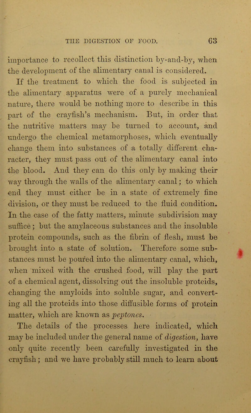 importance to recollect this distinction by-and-by, when the development of the alimentary canal is considered. If the treatment to which the food is subjected in the alimentary apparatus were of a purely mechanical nature, there would he nothing more to describe in this part of the crayfish’s mechanism. But, in order that the nutritive matters may be turned to account, and undergo the chemical metamorphoses, which eventually change them into substances of a totally different cha- racter, they must pass out of the alimentary canal into the blood. And they can do this only by making their way through the walls of the alimentary canal; to which end they must either he in a state of extremely fine division, or they must he reduced to the fluid condition. In the case of the fatty matters, minute subdivision may suffice; hut the amylaceous substances and the insoluble protein compounds, such as the fibrin of flesh, must he brought into a state of solution. Therefore some sub- stances must be poured into the alimentary canal, which, when mixed with the crushed food, will play the part of a chemical agent, dissolving out the insoluble proteids, changing the amyloids into soluble sugar, and convert- ing all the proteids into those diffusible forms of protein matter, which are known as peptones. The details of the processes here indicated, which may be included under the general name of digestion, have only quite recently been carefully investigated in the crayfish; and we have probably still much to learn about