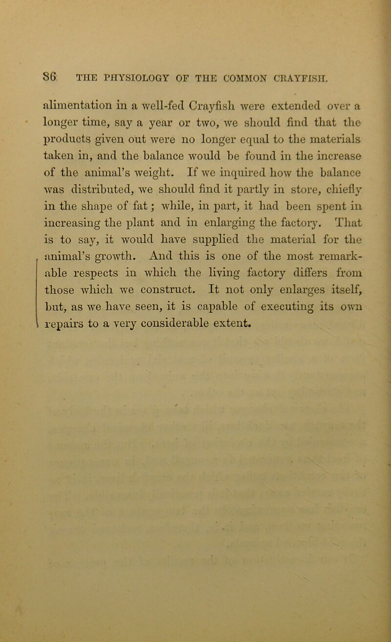 alimentation in a well-fed Crayfish were extended over a longer time, say a year or two, we should find that the products given out were no longer equal to the materials taken in, and the balance would he found in the increase of the animal’s weight. If we inquired how the balance was distributed, we should find it partly in store, chiefly in the shape of fat; while, in part, it had been spent in increasing the plant and in enlarging the factory. That is to say, it would have supplied the material for the animal’s growth. And this is one of the most remark- able respects in which the living factory differs from those which we construct. It not only enlarges itself, but, as we have seen, it is capable of executing its own repairs to a very considerable extent.