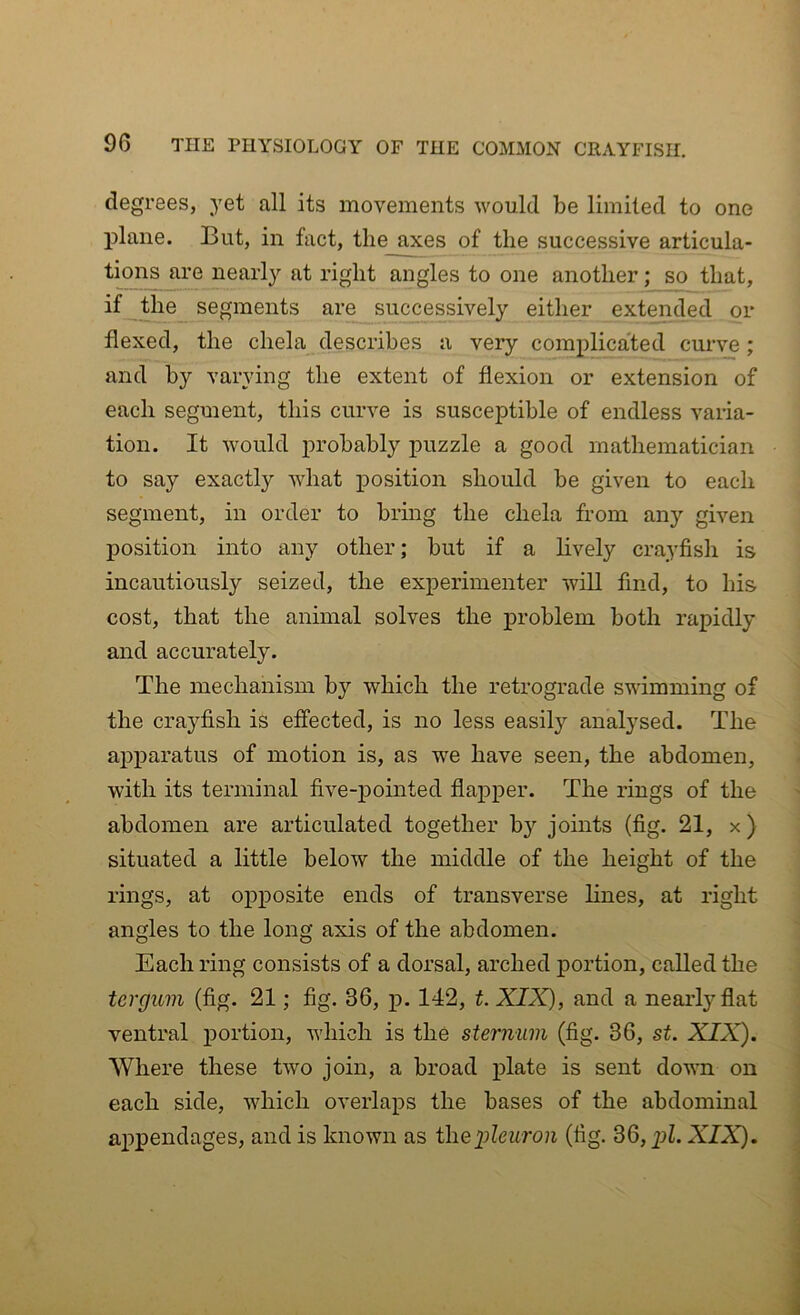 degrees, yet all its movements would be limited to one plane. But, in fact, the axes of the successive articula- tions are nearly at right angles to one another; so that, if the segments are successively either extended or flexed, the chela describes a very complicated curve; and by varying the extent of flexion or extension of each segment, this curve is susceptible of endless varia- tion. It would probably puzzle a good mathematician to say exactly what position should be given to each segment, in order to bring the chela from any given position into any other; but if a lively crayfish is incautiously seized, the experimenter will find, to his cost, that the animal solves the problem both rapidly and accurately. The mechanism by which the retrograde swimming of the crayfish is effected, is no less easily analysed. The apparatus of motion is, as we have seen, the abdomen, with its terminal five-pointed flapper. The rings of the abdomen are articulated together by joints (fig. 21, x ) situated a little below the middle of the height of the rings, at opposite ends of transverse lines, at right angles to the long axis of the abdomen. Each ring consists of a dorsal, arched portion, called the tergum (fig. 21; fig. 36, p. 142, t. XIX), and a nearly flat ventral portion, which is the sternum (fig. 36, st. XIX). Where these two join, a broad plate is sent down on each side, which overlaps the bases of the abdominal appendages, and is known as tliQpleuron (fig. 36, pZ. XIX).