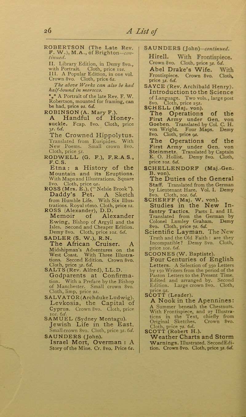 ROBERTSON (The Late Rev. F. W.), M.A., of Brighton—con- tinued. II. Library Edition, in Demy 8vo., with Portrait. Cloth, price i-zs. III. A Popular Edition, in one vol. Crown 8vo. Cloth, price 6s. The above Works can also be had half-bound in morocco. *** A Portrait of the late Rev. F. W. Robertson, mounted for framing, can be had, price 2 s. 6 d. ROBINSON (A. Mary F.). A Handful of Honey- suckle. Fcap. 8vo. Cloth, price 3-r. 6d. The Crowned Hippolytus. Translated from Euripides. With New Poems. Small crown 8vo, Cloth, price 5r. RODWELL (G. F.), F.R.A.S., F.C.S. Etna : a History of the Mountain and its Eruptions. With Maps and Illustrations. Square 8vo. Cloth, price or. ROSS (Mrs. E.), (“Nelsie Brook”). Daddy’s Pet. A Sketch from Humble Life. With Six Illus- trations. Royal i6mo. Cloth, price is. ROSS (Alexander), D.D. Memoir of Alexander Ewing, Bishop of Argyll and the Isles. Second and Cheaper Edition. Demy 8vo. Cloth, price ior. 6d. SADLER (S. W.), R.N. The African Cruiser. A Midshipman’s Adventures on the West Coast. With Three Illustra- tions. Second Edition. Crown 8vo. Cloth, price 35-. 6d. SALTS (Rev. Alfred), LL.D. Godparents at Confirma- tion. With a Preface by the Bishop of Manchester. Small crown 8vo. Cloth, limp, price 2s. SALVATOR (Archduke Ludwig). Levkosia, the Capital of Cyprus. Crown 8vo. Cloth, price 10s. 6d. SAMUEL (Sydney Montagu). Jewish Life in the East. Small crown 8vo. Cloth, price 3$. 6d. SAUNDERS (John). Israel Mort, Overman : A Story of the Mine. Cr. 8vo. Price 6s. SAUNDERS (John)—continued. Hirell. With Frontispiece. Crown 8vo. Cloth, price 3*. 6d. Abel Drake’s Wife. With Frontispiece. Crown 8vo. Cloth, price 3J. 6d. SAYCE (Rev. Archibald Henry). Introduction to the Science of Language. Two vols., large post 8vo. Cloth, price 251. SCHELL (Maj. von). The Operations of the First Army under Gen. von Goeben. Translated by Col. C. H. von Wright. Four Maps. Demy 8vo. Cloth, price gs. The Operations of the First Army under Gen. von Steinmetz. Translated by Captain E. O. Hollist. Demy 8vo. Cloth, price 1 os. 6d. SCHELLENDORF (Maj.-Gen. B. von). The Duties of the General Staff. Translated from the German by Lieutenant Hare. Vol. I. Demy 8vo. Cloth, ios. 6d. SCHERFF (Maj. W. von). Studies in the New In- fantry Tactics. Parts I. and II. Translated from the German by Colonel Lumley Graham. Demy 8vo. Cloth, price 7s. 6d. Scientific Layman. The New Truth and the Old Faith : are they Incompatible? Demy 8vo. Cloth, price ios. 6d. SCOONES (W. Baptiste). Four Centuries of English Letters. A Selection of 350 Letters by 150 Writers from the period of the Paston Letters to the Present Time. Edited and arranged by. Second Edition. Large crown 8vo. Cloth, price gr. SCOTT (Leader). A Nook in the Apennines: A Summer beneath the Chestnuts. With Frontispiece, and 27 Illustra- tions in the Text, chiefly from Original Sketches. Crown 8vo. Cloth, price 7r. 6d. SCOTT (Robert H.). Weather Charts and Storm Warnings. Illustrated. SecondEdi- tion. Crown 8vo. Cloth, price 3r. 6d.