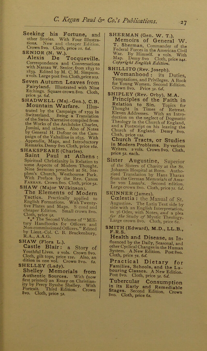 27 Seeking his Fortune, and other Stories. With Four Illustra- tions. New and cheaper Edition. Crown 8vo. Cloth, pnce 2t. 6d. SENIOR (N. W.). Alexis De Tocqueville. Correspondence and Conversations with Nassau W. Senior, from 1833 to 1859. Edited by M. C. M. Simpson. 2 vols. Large post 8vo. Cloth,price 2is. Seven Autumn Leaves from Fairyland. Illustrated with Nine Etchings. Square crown 8vo. Cloth, price 3s, 6d. SHADWELL (Maj.-Gen.), C.B. Mountain Warfare. Illus- trated by the Campaign of 1799 in Switzerland. Being a Translation of the Swiss Narrative compiled from the Works of the Archduke Charles, Jomini, and others. Also of Notes by General H. Dufour on the Cam- paign of the Valtelline in 1635. With Appendix, Maps, and Introductory Remarks. Demy 8vo. Cloth, price 16s. SHAKSPEARE (Charles). Saint Paul at Athens : Spiritual Christianity in Relation to some Aspects of Modern Thought. Nine Sermons preached at St. Ste- phen’s Church, Westbourne Park. With Preface by the Rev. Canon Farrar. Crown 8vo. Cloth, price 5.5. SHAW (Major Wilkinson). The Elements of Modern Tactics. Practically applied to English Formations. With Twenty- five Plates and Maps. S cond and cheaper Edition. Small crown 8vo. Cloth, price 9*. *#* The Second Volume of “Mili- tary Handbooks for Officers and Non-commissioned Officers.” Edited by Lieut.-Col. C. B. Brackenbury, R.A., A.A.G. y SHAW (Flora L.). Castle Blair: a Story of Youthful Lives. 2 vols. Crown 8vo. Cloth, gilt tops, price 12*. Also, an dition in one vol. Crown 8vo. 6s. SHELLEY (Lady). Shelley Memorials from Authentic Sources. With (now first printed) an Essay on Christian- lty by Percy Bysshe Shelley. With Portrait. Third Edition. Crown 8vo. Cloth, price 5$. SHERMAN (Gen. W. T.). Memoirs of Generai W. T- Sherman, Commander of the Federal Forces in the American Civil War. By Himself. 2 vols. With Map. Demy 8vo Cloth, price 24r. Copyright English Edition. SHILLITO (Rev. Joseph). Womanhood : its Duties, Temptations, and Privileges. A Book for Young Women. Second Edition. Crown 8vo. Price 3*. 6d. SHIPLEY (Rev. Orby), M.A. Principles of the Faith in Relation ^ to Sin. Topics for Thought in Times of Retreat. Eleven Addresses. With an Intro- duction on the neglect of Dogmatic Theology in the Church of England, and a Postscript on his leaving the Church of England. Demy 8vo. Cloth, price 12s. Church Tracts, or Studies in Modern Problems. By various Writers. 2 vols. Crown 8vo. Cloth, price ss. each. Sister Augustine, Superior of the Sisters of Charity at the St. Johannis Hospital at Bonn. Autho- rized Translation by Hans Tharau from the German Memorials of Ama- lie von Lasau'x. Second edition. Large crown 8vo. Cloth, price js. 6d. SKINNER (James). Ccelestia : the Manual of St. Augustine. The Latin Text side by side with an English Interpretation, in 36 Odes, with Notes, and a plea for the Study of Mystic Theology. Large crown 8vo. Cloth, price 6.?. SMITH (Edward), M.D., LL.B., F. R. S. Health and Disease, as In- fluenced by the Daily, Seasonal, and other Cyclical Changes in the Human System. A New Edition. Post8vo. Cloth, price 7s. 6d. Practical Dietary for Families, Schools, and the La- bouring Classes. A New Edition. I ost 8vo. Cloth, price 3J. 6d. Tubercular Consumption in its Early and Remediable Stages. Second Edition. Crown