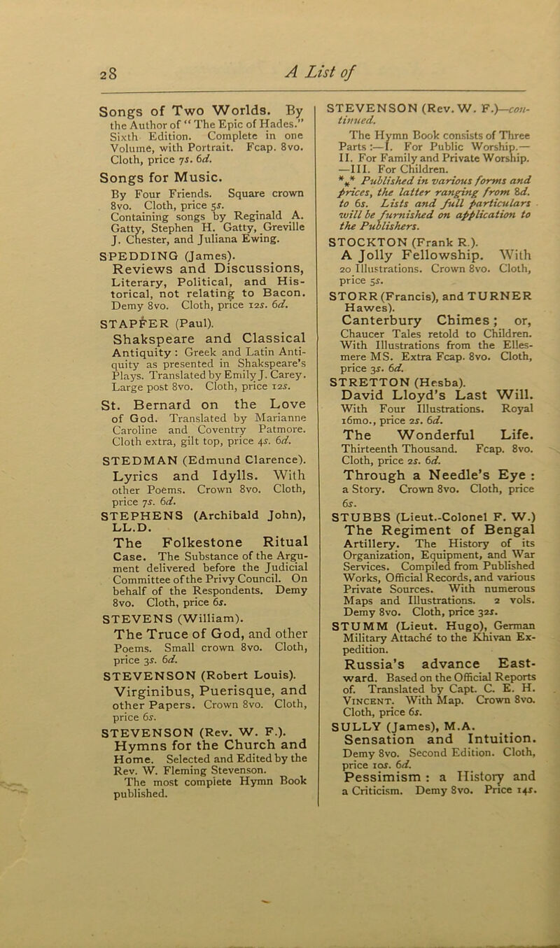 Songs of Two Worlds. By the Author of “ The Epic of Hades.” Sixth Edition. Complete in one Volume, with Portrait. Fcap. 8vo. Cloth, price 7s. 6d. Songs for Music. By Four Friends. Square crown 8vo. Cloth, price 5$. Containing songs by Reginald A. Gatty, Stephen H. Gatty, Greville J. Chester, and Juliana Ewing. SPEDDING (James). Reviews and Discussions, Literary, Political, and His- torical, not relating to Bacon. Demy 8vo. Cloth, price 12.J. 6d. STAPFER (Paul). Shakspeare and Classical Antiquity : Greek and Latin Anti- quity as presented in Shakspeare’s Plays. Translated by Emily J. Carey. Large post 8vo. Cloth, price 12X. St. Bernard on the Love of God. Translated by Marianne Caroline and Coventry Patmore. Cloth extra, gilt top, price 4s. 6d. STEDMAN (Edmund Clarence). Lyrics and Idylls. With other Poems. Crown 8vo. Cloth, price 7s. (id. STEPHENS (Archibald John), LL.D. The Folkestone Ritual Case. The Substance of the Argu- ment delivered before the Judicial Committee of the Privy Council. On behalf of the Respondents. Demy 8vo. Cloth, price 6s. STEVENS (William). The Truce of God, and other Poems. Small crown 8vo. Cloth, price 3^. 6d. STEVENSON (Robert Louis). Virginibus, Puerisque, and other Papers. Crown 8vo. Cloth, price 6s. STEVENSON (Rev. W. F.). Hymns for the Church and Home. Selected and Edited by the Rev. W. Fleming Stevenson. The most complete Hymn Book published. STEVENSON (Rev. W. F.)-con- timied. The Hymn Book consists of Three Parts :—I. For Public Worship.— II. For Family and Private Worship. —III. For Children. *** Published in various forms and prices, the latter ranging from Sd. to 6s. Lists and full particulars will be furnished on application to the Publishers. STOCKTON (Frank R ). A Jolly Fellowship. With 20 Illustrations. Crown 8vo. Cloth, price 5r. STORR (Francis), and TURNER Hawes). Canterbury Chimes; or, Chaucer Tales retold to Children. With Illustrations from the Elles- mere MS. Extra Fcap. 8vo. Cloth, price 3s. 6d. STRETTON (Hesba). David Lloyd’s Last Will. With Four Illustrations. Royal i6mo., price is. 6d. The Wonderful Life. Thirteenth Thousand. Fcap. 8vo. Cloth, price is. 6d. Through a Needle’s Eye : a Story. Crown 8vo. Cloth, price 6r. STUBBS (Lieut.-Colonel F. W.) The Regiment of Bengal Artillery. The History of its Organization, Equipment, and War Services. Compiled from Published Works, Official Records, and various Private Sources. With numerous Maps and Illustrations. 2 vols. Demy 8vo. Cloth, price 32*. STUMM (Lieut. Hugo), German Military Attache to the Khivan Ex- pedition. Russia’s advance East- ward. Based on the Official Reports of. Translated by Capt. C. E. H. Vincent. With Map. Crown 8vo. Cloth, price 6s. SULLY (James), M.A. Sensation and Intuition. Demy 8vo. Second Edition. Cloth, price 1 or. 6d. Pessimism : a History and a Criticism. Demy Svo. Price 141.