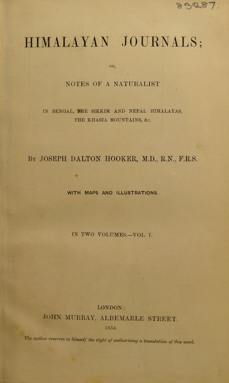 HIMxiLAYAN JOURNALS; OR, NOTES OF A NATURALIST IN BENGAL, ¥HE SIKKIM AND NEPAL HIMALAYAS, THE KHASIA MOUNTAINS, &c. By JOSEPH DALTON HOOKER, M.D., R.N, F.R.S. WITH MAPS AND ILLUSTRATIONS. IN TWO VOLUMES.—VOL. I. LONDON: JOHN MURRAY, ALBEMARLE STREET. 1854.