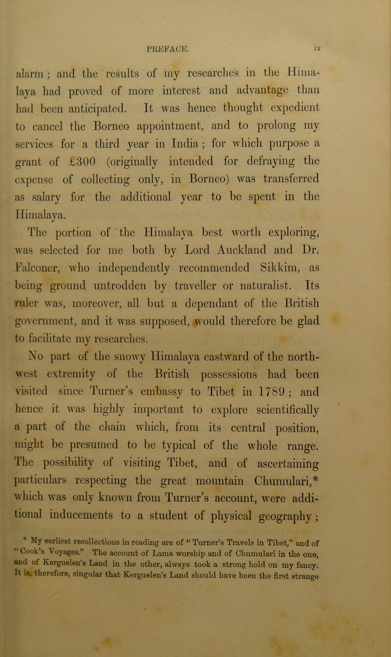 alarm ; and the results of my researches in the Hima- laya had proved of more interest and advantage than had been anticipated. It was hence thought expedient to cancel the Borneo appointment, and to prolong my services for a third year in India; for which purpose a grant of £300 (originally intended for defraying the expense of collecting only, in Borneo) was transferred as salary for the additional year to be spent in the Himalaya. The portion of the Himalaya best worth exploring, was selected for me both by Lord Auckland and Dr. Falconer, who independently recommended Sikkim, as being ground untrodden by traveller or naturalist. Its ruler was, moreover, all but a dependant of the British government, and it was supposed, would therefore be glad to facilitate my researches. No part of the snowy tiimalaya eastward of the north- west extremity of the British possessions had been visited since Turner’s embassy to Tibet in 1789; and hence it was highly important to explore scientifically a part of the chain which, from its central position, might be presumed to be typical of the whole range. The possibility of visiting Tibet, and of ascertaining particulars respecting the great mountain Churaulari,* which was only known from Turner’s account, were addi- tional inducements to a student of physical geography; * My earliest recollections in reading are of Turner’s Travels in Tibet,” and of “ Cook’s Voyages.” The account of Lama worship and of Chumulari in the one, and of Kerguelen’s Land in the other, always took a strong hold on my fancy. It is, therefore, singular that Kerguelen’s Land should have been the first strange