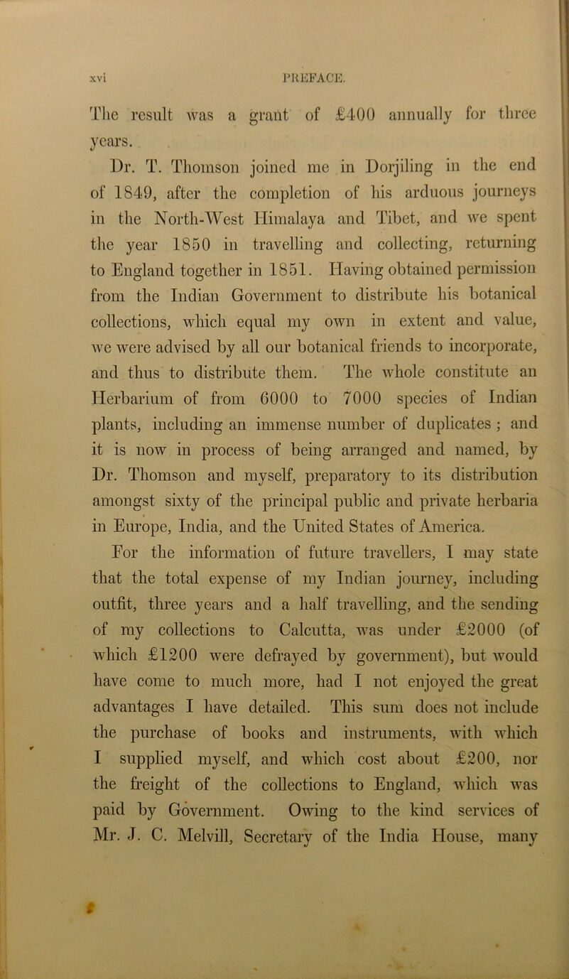 Tlie result was a grant of £400 annually for three years. Dr. T. Thomson joined me in Dorjiling in the end of 1849, after the completion of his arduous journeys in the North-West Himalaya and Tibet, and we spent the year 1850 in travelling and collecting, returning to England together in 1851. Having obtained permission from the Indian Government to distribute his botanical collections, which equal my own in extent and value, we were advised by all our botanical friends to incorporate, and thus to distribute them. The whole constitute an Herbarium of from 6000 to 7000 species of Indian plants, including an immense number of duplicates ; and it is now in process of being arranged and named, by Dr. Thomson and myself, preparatory to its distribution amongst sixty of the principal public and private herbaria in Europe, India, and the United States of America. Eor the information of future travellers, 1 may state that the total expense of my Indian joinney, including outfit, three years and a half travelling, and the sending of my collections to Calcutta, was under £.2000 (of which £1200 were defrayed by government), but would have come to much more, had I not enjoyed the great advantages I have detailed. This sum does not include the purchase of books and instruments, with which I supplied myself, and which cost about £200, nor the freight of the collections to England, which was paid by Government. Owing to the kind services of Mr. J. C. Melvill, Secretary of the India House, many i