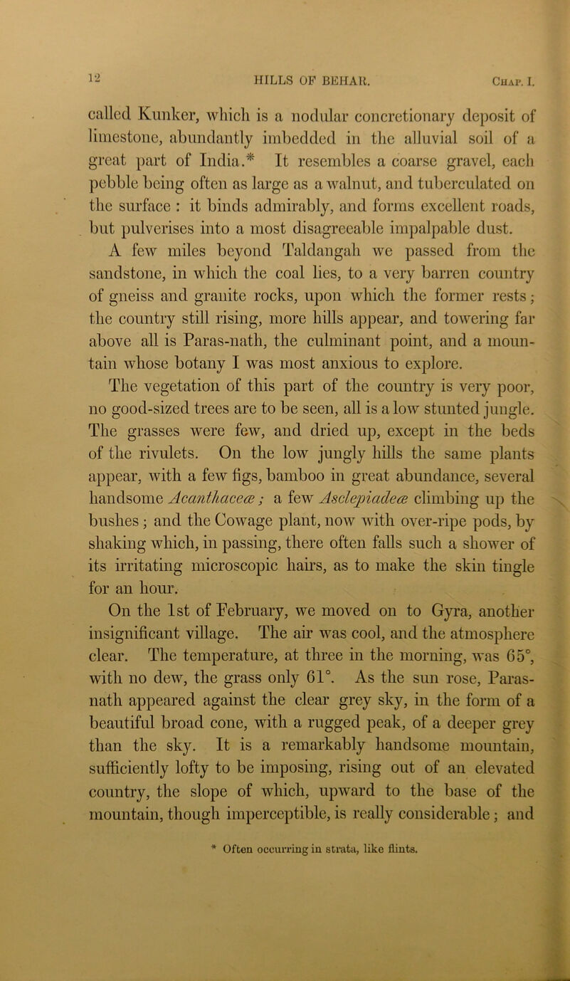 called Kimker, which is a nodular concretionary dejiosit of limestone, abundantly imbedded in the alluvial soil of a great })art of India.* It resembles a coarse gravel, each pebble being often as large as a walnut, and tuberculated on the surface : it binds admirably, and forms excellent roads, but pulverises into a most disagreeable impalpable dust. A few miles beyond Taldangah we passed from the sandstone, in which the coal lies, to a very barren country of gneiss and granite rocks, upon which the former rests; the country still rising, more hills appear, and towering far above all is Paras-nath, the culminant point, and a moun- tain whose botany I was most anxious to explore. The vegetation of this part of the country is very poor, no good-sized trees are to be seen, all is a low stunted jungle. The grasses were few, and dried up, except in the beds of the rivulets. On the low jungly hills the same plants appear, with a few figs, bamboo in great abundance, several handsome Acanthacece; a few Asclepiadem climbing up the bushes; and the Cowage plant, now with over-ripe pods, by shaking which, in passing, there often falls such a shower of its irritating microscopic haus, as to make the skin tingle for an hour. On the 1st of February, we moved on to Gyra, another insignificant village. The air was cool, and the atmosphere clear. The temperature, at three in the morning, was 65°, with no dew, the grass only 61°. As the sun rose, Paras- nath appeared against the clear grey sky, in the form of a beautiful broad cone, with a rugged peak, of a deeper grey than the sky. It is a remarkably handsome mountain, sufficiently lofty to be imposing, rising out of an elevated country, the slope of which, upward to the base of the mountain, though imperceptible, is really considerable; and * Often occurring in strata, like flints.