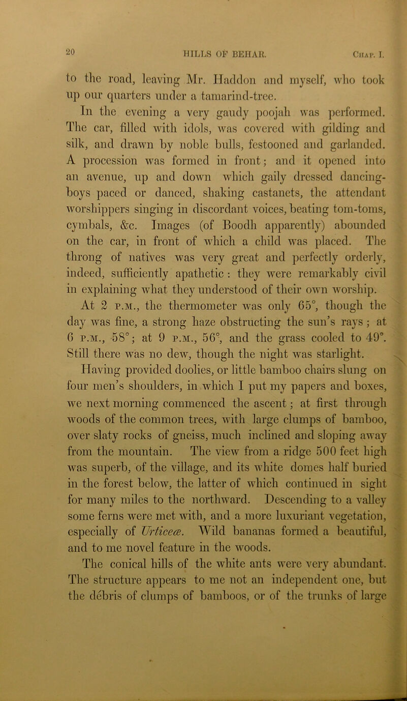 to the road, leaving Mr. Haddon and myself, who took lip our quarters under a tamarind-tree. In the evening a very gaudy poojah was performed. The car, filled with idols, was covered with gilding and silk, and drawn by noble bulls, festooned and garlanded. A procession was formed in front; and it opened into an avenue, up and down which gaily dressed dancing- boys paced or danced, shaking castanets, the attendant worshippers singing in discordant voices, beating tom-toms, cymbals, &c. Images (of Boodh apparently) abounded on the car, in front of which a child was placed. The throng of natives was very great and perfectly orderly, indeed, sufficiently apathetic : they were remarkably civil in explaining what they understood of their own worship. At 2 P.M., the thermometer was only 65°, though the day was fine, a strong haze obstructing the sun’s rays; at 6 P.M., 58°; at 9 P.M., 56°, and the grass cooled to 49°. Still there was no dew, though the night was starlight. Having provided doolies, or little bamboo chairs slung on four men’s shoulders, in which I put my papers and boxes, we next morning commenced the ascent; at first through woods of the common trees, with large clumps of bamboo, over slaty rocks of gneiss, much inclined and sloping away from the mountain. The vieiv from a ridge 500 feet high was superb, of the village, and its white domes half biu’ied in the forest below, the latter of which continued in sight for many miles to the northward. Descending to a valley some ferns were met with, and a more luxuriant vegetation, especially of Urticece. Wild bananas formed a beautiful, and to me novel feature in the woods. The conical hills of the white ants were very abundant. The structure appears to me not an independent one, but the debris of clumps of bamboos, or of the trunks of large