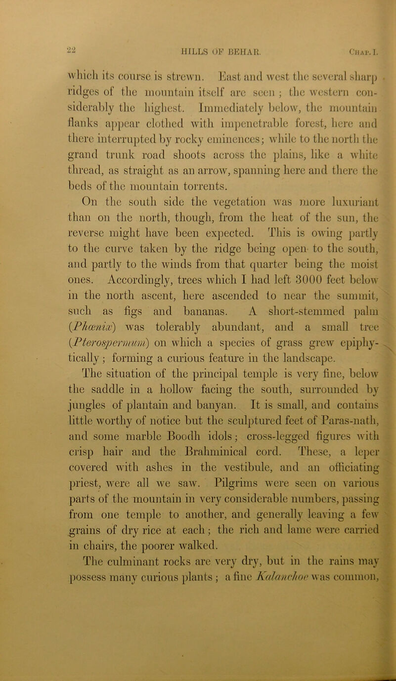 which its coarse is strewn. East and west tlie several sharp ridges of tlie inonntain itself are seen ; the western con- siderably the highest. Immediately below, the mountain flanks a})pear clothed with impenetrable forest, here and there interrupted by rocky eminences; while to the north the grand trunk road shoots across the plains, like a white thread, as straight as an arrow, spanning here and there the beds of the mountain torrents. On the south side the vegetation was more luxiniant than on the north, though, from the heat of the sun, the reverse might have been expected. This is owdng partly to the curve taken by the ridge being open- to the south, and partly to the winds from that quarter being the moist ones. Accordingly, trees which I had left 3000 feet below in the north ascent, here ascended to near the summit, such as figs and bananas. A short-stemmed palm {Phcsnicc) was tolerably abundant, and a small tree [PterospermuDi) on which a species of grass grew epiphy- tically ; forming a curious featm^e in the landscape. The situation of the principal temple is very fine, below the saddle in a hollow facing the south, surrounded by jungles of plantain and banyan. It is small, and contains little worthy of notice but the sculptured feet of Paras-nath, and some marble Boodh idols; cross-legged figures with crisp hair and the Brahminical cord. These, a leper covered with ashes in the vestibule, and an officiating priest, were all we saw. Pilgrims were seen on various parts of the mountain in very considerable numbers, passing from one temple to another, and generally leaving a few grains of dry rice at each; the rich and lame were carried in chairs, the poorer walked. The culminant rocks are very dry, but in the rains may possess many curious plants ; a fine Kulanchoc was common.