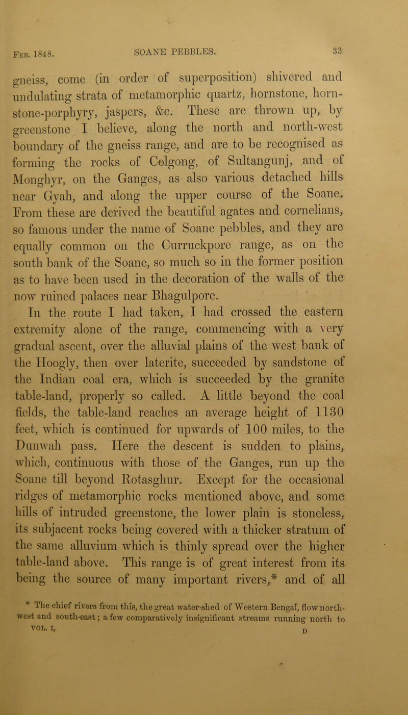 gneiss, come (in order of superposition) shivered and undulating strata of metamorphic quartz, hornstone, horn- stone-porphyry, jaspers, &c. These are thrown up, by greenstone I believe, along the north and north-west boundary of the gneiss range, and are to be recognised as forming the rocks of Colgong, of Sultangunj, and of Monghyr, on the Ganges, as also various detached hills near Gyah, and along the upper course of the Soane. From these are derived the beautiful agates and cornelians, so famous under the name of Soane pebbles, and they are equally common on the Curruckpore range, as on the south bank of the Soane, so much so in the former position as to have been used in the decoration of the walls of the now ruined palaces near Bhagulpore. In the route I had taken, I had crossed the eastern extremity alone of the range, commencing with a very gradual ascent, over the alluvial plains of the west bank of the Hoogly, then over laterite, succeeded by sandstone of the Indian coal era, which is succeeded by the granite table-land, properly so called. A little beyond the coal fields, the table-land reaches an average height of 1130 feet, which is continued for upwards of 100 miles, to the Dun wall pass. Here the descent is sudden to plains, which, continuous with those of the Ganges, run up the Soane till beyond Rotasghur. Except for the occasional ridges of metamorphic rocks mentioned above, and some hills of intruded greenstone, the lower plain is stoneless, its subjacent rocks being covered with a thicker stratum of the same alluvium which is thinly spread over the higher table-land above. This range is of great interest from its being the source of many important rivers,^ and of all * The chief rivers from this, the great water-shed of Western Bengal, flow north- west and south-east; a few comparatively insignificant streams running north to VOL. I, D