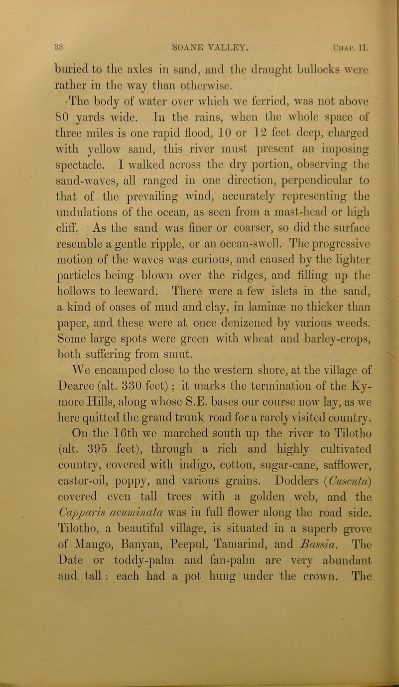 buried to tlic axles in sand, and tlie drauglit Imllocks were rather in the way than otherwise. 'The body of water over wliich we ferried, was not above 80 yards wide. In the rains, when the whole space of three miles is one rapid flood, 10 or 12 feet deep, charged with yellow sand, this river must present an imjiosing spectacle. I walked across the dry portion, observing the sand-waves, all ranged in one direction, perpendicular to that of the prevailing wind, accurately representing the undulations of the ocean, a,s seen from a mast-head or high cliff. As the sand was finer or coarser, so did the surface resemble a gentle ripple, or an ocean-swell. The progressive motion of the waves was curious, and caused by the lighter particles being blown over the ridges, and Ailing up the hollows to leeward. There were a few islets in the sand, a kind of oases of mud and clay, in laminae no thicker than paper, and these were at once denizened by various w'eeds: Some large spots were green with wheat and barley-crops, both suffering from smut. We encamped close to the western shore, at the village of Dearee (alt. 330 feet); it marks the termination of the Ky- more Hills, along whose S.E. bases our course uoav lay, as Ave here quitted the grand trunk road for a rarely visited country. On the 16th we marched south up the river to Tilotho (alt. 395 feet), through a rich and highly cultivated country, covered with indigo, cotton, sugar-cane, saffloAver, castor-oil, poppy, and various grains. Dodders {Cuscufa) covered even tall trees Avith a golden Aveb, and the Capparis acuminata was in full floAver along the road side. Tilotho, a beautiful village, is situated in a superb grove of Mango, Banyan, Peepul, Tamarind, and Bassia. The Date or toddy-palm and fan-palm are very abundant and tall : each had a pot hung under the croAvn. The